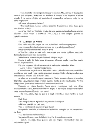 -- Tudo. Eu tinha o mesmo problema que vocês duas. Mas, em vez de dizer para a
lesma o que eu queria, deixei que ela avaliasse a situação e me sugerisse a melhor
solução. E ela passou três dias ali, quietinha, só observando o cachorro e então ela me
deu o diagnóstico.
-- E o que a lesma sugeriu fazer?
-- "Não mude nada. Apenas sente no cocuruto do cachorro. o único lugar que a
pata dele não alcança".
Moral da História: Você não precisa de uma reengenharia radical para ser mais
eficiente. Muitas vezes, a GRANDE MUDANÇA é uma simples questão de
reposicionamento.
46. As maçãs de Adam
Uma tarde, meu filho chegou em casa, voltando da escola e me perguntou:
-- As pessoas são todas iguais mesmo que sua pele seja de cor diferente?
Pensei durante um momento, então eu disse:
-- Vou lhe explicar, se você puder esperar por uma parada rápida na mercearia.
Tenho algo interessante para mostrar-lhe.
Na mercearia, eu falei que precisávamos comprar maçãs.
Fomos à seção de frutas onde compramos algumas maçãs vermelhas, maçãs
verdes e maçãs amarelas.
Em casa, enquanto colocávamos as maçãs na fruteira, eu falei ao Adam:
-- Agora eu posso responder sua pergunta.
Coloquei uma maçã de cada tipo sobre a mesa: primeiro uma maçã vermelha,
seguida por uma maçã verde e então uma maçã amarela. Então olhei para Adam, que
estava sentado no outro lado da mesa e falei:
-- Adam, as pessoas são como essas maçãs. Todas têm cores,formas e tamanhos
diferentes. Veja, algumas maçãs levaram algumas batidas e estão machucadas. Por fora
não podemos garantir que estão tão deliciosas quanto as outras.
Enquanto eu estava falando, Adam estava examinando cada uma delas,
cuidadosamente. Então, tomei cada uma das maçãs, as descasquei e recoloquei sobre a
mesa, mas em lugares diferentes e perguntei:
-- Tá bom, Adam, diga-me qual é a maçã vermelha, a maçã verde e a maçã
amarela.
E ele disse:
-- Eu não posso falar. Agora elas me parecem todas iguais.
-- Dê uma mordida em cada uma.
Veja se isso lhe ajuda a descobrir qual é qual.
Deu grandes mordidas, e então um sorriso enorme estampou em seu rosto quando
me disse:
-- As pessoas são como as maçãs!
São todas diferentes, mas do lado de fora. Por dentro são as mesmas.
-- Certo!, concordei. Cada pessoa tem sua própria personalidade mas são,
basicamente, iguais.
 