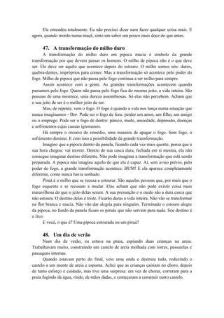 Ele entendeu totalmente. Eu não precisei dizer nem fazer qualquer coisa mais. E
agora, quando mordo numa maçã, sinto um sabor um pouco mais doce do que antes.
47. A transformação do milho duro
A transformação do milho duro em pipoca macia é símbolo da grande
transformação por que devem passar os homens. O milho de pipoca não é o que deve
ser. Ele deve ser aquilo que acontece depois do estouro. O milho somos nós: duros,
quebra-dentes, impróprios para comer. Mas a transformação só acontece pelo poder do
fogo. Milho de pipoca que não passa pelo fogo continua a ser milho para sempre.
Assim acontece com a gente. As grandes transformações acontecem quando
passamos pelo fogo. Quem não passa pelo fogo fica do mesmo jeito, a vida inteira. São
pessoas de uma mesmice, uma dureza assombrosas. Só elas não percebem. Acham que
o seu jeito de ser é o melhor jeito de ser.
Mas, de repente, vem o fogo. O fogo é quando a vida nos lança numa situação que
nunca imaginamos - Dor. Pode ser o fogo de fora: perder um amor, um filho, um amigo
ou o emprego. Pode ser o fogo de dentro: pânico, medo, ansiedade, depressão, doenças
e sofrimentos cujas causas ignoramos.
Há sempre o recurso do remédio, uma maneira de apagar o fogo. Sem fogo, o
sofrimento diminui. E com isso a possibilidade da grande transformação.
Imagino que a pipoca dentro da panela, ficando cada vez mais quente, pensa que a
sua hora chegou: vai morrer. Dentro de sua casca dura, fechada em si mesma, ela não
consegue imaginar destino diferente. Não pode imaginar a transformação que está sendo
preparada. A pipoca não imagina aquilo de que ela é capaz. Aí, sem aviso prévio, pelo
poder do fogo, a grande transformação acontece: BUM! E ela aparece completamente
diferente, como nunca havia sonhado.
Piruá é o milho que se recusa a estourar. São aquelas pessoas que, por mais que o
fogo esquente e se recusam a mudar. Elas acham que não pode existir coisa mais
maravilhosa do que o jeito delas serem. A sua presunção e o medo são a dura casca que
não estoura. O destino delas é triste. Ficarão duras a vida inteira. Não vão se transformar
na flor branca e macia. Não vão dar alegria para ninguém. Terminado o estouro alegre
da pipoca, no fundo da panela ficam os piruás que não servem para nada. Seu destino é
o lixo.
E você, o que é? Uma pipoca estourada ou um piruá?
48. Um dia de verão
Num dia de verão, eu estava na praia, espiando duas crianças na areia.
Trabalhavam muito, construindo um castelo de areia molhada com torres, passarelas e
passagens internas.
Quando estavam perto do final, veio uma onda e destruiu tudo, reduzindo o
castelo a um monte de areia e espuma. Achei que as crianças cairiam no choro, depois
de tanto esforço e cuidado, mas tive uma surpresa: em vez de chorar, correram para a
praia fugindo da água, rindo, de mãos dadas, e começaram a construir outro castelo.
 