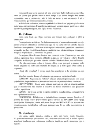 Compreendi que havia recebido ali uma importante lição: tudo em nossas vidas,
todas as coisas que gastam tanto o nosso tempo e de nossa energia para serem
construídas, tudo é passageiro, tudo é feito de areia; o que permanece é só o
relacionamento que temos com as outras pessoas.
Mais cedo ou mais tarde, uma onda poderá vir e destruir ou apagar o que levamos
tanto tempo para construir. E quando isso acontecer, somente aquele que tiver as mãos
de outro alguém para segurar, será capaz de rir e recomeçar.
49. Colheres
Conta uma lenda que Deus convidou um homem para conhecer o CÉU e
INFERNO.
Foram primeiro ao inferno. Ao abrirem uma porta, o homem viu uma sala em cujo
centro havia um caldeirão de substanciosa sopa e à sua volta estavam sentadas pessoas
famintas e desesperadas. Cada uma delas segurava uma colher, porém de cabo muito
comprido, que lhes possibilitava alcançar o caldeirão mas não permitia que colocassem
a sopa na própria boca. O sofrimento era grande.
Em seguida, Deus levou o homem para conhecer o céu. Entraram em uma sala
idêntica à primeira: havia o mesmo caldeirão, as pessoas em volta e as colheres de cabo
comprido. A diferença é que todos estavam saciados. Não havia fome, nem sofrimento.
Eu não compreendo - disse o homem a Deus - por que aqui as pessoas estão
felizes enquanto na outra sala morrem de aflição, se é tudo igual? Deus sorriu e
respondeu:
Você não percebeu? É porque aqui eles aprenderam a dar comidas uns aos
outros.
Moral da história: Temos três situações que merecem profunda reflexão:
EGOÍSMO - As pessoas no "inferno" estavam altamente preocupadas com a sua
própria fome, impedindo que se pensasse em alternativas para equacionar a situação.
CRIATIVIDADE - Como todos estavam querendo se safar da situação caótica
que se encontravam, não tiveram a iniciativa de buscar alternativas que pudessem
resolver o problema.
EQUIPE - Se tivesse havido o espírito solidário e ajuda mútua, a situação teria
sido rapidamente resolvida.
CONCLUSÃO - Dificilmente o individualismo consegue transpor barreiras. O
espírito de equipe é fator preponderante para o alcance do SUCESSO. Uma equipe
participativa, homogênea, coesa, vale mais do que um BATALHÃO de pessoas com
posicionamentos isolados.Isso vale para qualquer área de sua vida, especialmente a
profissional.
50. Janela suja
Um casal, recém casados, mudou-se para um bairro muito tranquilo.
Na primeira manhã que passavam na casa, enquanto tomavam café, a mulher reparou
através da janela em uma vizinha que pendurava lençóis no varal e comentou com o
marido:
 