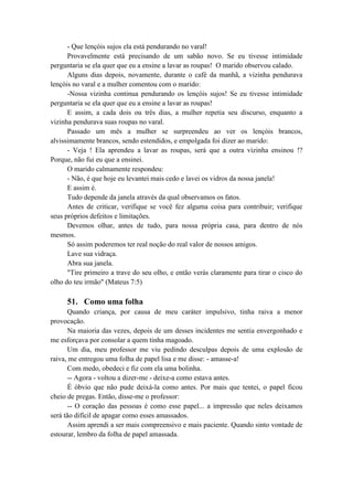 - Que lençóis sujos ela está pendurando no varal!
Provavelmente está precisando de um sabão novo. Se eu tivesse intimidade
perguntaria se ela quer que eu a ensine a lavar as roupas! O marido observou calado.
Alguns dias depois, novamente, durante o café da manhã, a vizinha pendurava
lençóis no varal e a mulher comentou com o marido:
-Nossa vizinha continua pendurando os lençóis sujos! Se eu tivesse intimidade
perguntaria se ela quer que eu a ensine a lavar as roupas!
E assim, a cada dois ou três dias, a mulher repetia seu discurso, enquanto a
vizinha pendurava suas roupas no varal.
Passado um mês a mulher se surpreendeu ao ver os lençóis brancos,
alvissimamente brancos, sendo estendidos, e empolgada foi dizer ao marido:
- Veja ! Ela aprendeu a lavar as roupas, será que a outra vizinha ensinou !?
Porque, não fui eu que a ensinei.
O marido calmamente respondeu:
- Não, é que hoje eu levantei mais cedo e lavei os vidros da nossa janela!
E assim é.
Tudo depende da janela através da qual observamos os fatos.
Antes de criticar, verifique se você fez alguma coisa para contribuir; verifique
seus próprios defeitos e limitações.
Devemos olhar, antes de tudo, para nossa própria casa, para dentro de nós
mesmos.
Só assim poderemos ter real noção do real valor de nossos amigos.
Lave sua vidraça.
Abra sua janela.
"Tire primeiro a trave do seu olho, e então verás claramente para tirar o cisco do
olho do teu irmão" (Mateus 7:5)
51. Como uma folha
Quando criança, por causa de meu caráter impulsivo, tinha raiva a menor
provocação.
Na maioria das vezes, depois de um desses incidentes me sentia envergonhado e
me esforçava por consolar a quem tinha magoado.
Um dia, meu professor me viu pedindo desculpas depois de uma explosão de
raiva, me entregou uma folha de papel lisa e me disse: - amasse-a!
Com medo, obedeci e fiz com ela uma bolinha.
-- Agora - voltou a dizer-me - deixe-a como estava antes.
É óbvio que não pude deixá-la como antes. Por mais que tentei, o papel ficou
cheio de pregas. Então, disse-me o professor:
-- O coração das pessoas é como esse papel... a impressão que neles deixamos
será tão difícil de apagar como esses amassados.
Assim aprendi a ser mais compreensivo e mais paciente. Quando sinto vontade de
estourar, lembro da folha de papel amassada.
 