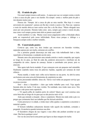52. O miolo do pão
Um casal sempre tomava café juntos. A esposa por sua vez sempre comia o miolo
e dava a casca do pão para o seu marido. Ela sempre comia a melhor parte do pão e
isto durante muitos anos.
Pensou ela: “Sempre dei a casca do pão ao meu marido. Mas hoje é o nosso
aniversário de casamento”, pensou em lhe dar o miolo e assim o fez. Para sua surpresa
o rosto do marido abriu-se num sorriso sem fim e ele lhe disse: “Muito obrigado meu
amor por este presente. Durante todos estes anos, sempre quis comer o miolo do pão,
mas como você sempre gostou tanto dele eu jamais ousei pedir”.
Assim também é a vida. Muitas vezes nosso julgamento sobre a felicidade alheia
pode ser responsável pela nossa infelicidade. Pense nisso porque o diálogo e a
franqueza sempre serão o melhor remédio.
53. Construindo pontes
Conta-se que, certa vez, dois irmãos que moravam em fazendas vizinhas,
separadas apenas por um riacho, entraram em conflito.
Foi a primeira grande desavença em toda uma vida trabalhando lado a lado,
repartindo as ferramentas e cuidando um do outro.
Durante anos eles percorreram uma estrada estreita e muito comprida, que seguia
ao longo do rio para, ao final de cada dia, poderem atravessá-lo e desfrutar um da
companhia do outro. Apesar do cansaço, faziam a caminhada com prazer, pois se
amavam.
Mas agora tudo havia mudado. O que começara com um pequeno mal entendido
finalmente explodiu numa troca de palavras ríspidas, seguidas por semanas de total
silêncio.
Numa manhã, o irmão mais velho ouviu baterem na sua porta. Ao abri-la notou
um homem com uma caixa de ferramentas de carpinteiro na mão.
Estou procurando trabalho- disse ele. Talvez você tenha um pequeno serviço que
eu possa executar.
Sim! - disse o fazendeiro - claro que tenho trabalho para você. Veja aquela
fazenda além do riacho. É do meu vizinho. Na realidade, meu irmão mais novo. Nós
brigamos e não posso mais suportá-lo.
-- Vê aquela pilha de madeira perto do celeiro? Quero que você construa uma
cerca bem alta ao longo do rio para que eu não precise mais vê-lo.
Acho que entendo a situação - disse o carpinteiro. Mostre-me onde estão a pá e os
pregos que certamente farei um trabalho que lhe deixará satisfeito.
Como precisava ir à cidade, o irmão mais velho ajudou o carpinteiro a encontrar o
material e partiu.
O homem trabalhou arduamente durante todo aquele dia medindo, cortando e
pregando. Já anoitecia quando terminou sua obra.
O fazendeiro chegou da sua viagem e seus olhos não podiam acreditar no que
viam. Não havia qualquer cerca!
Em vez da cerca havia uma ponte que ligava as duas margens do riacho.
 