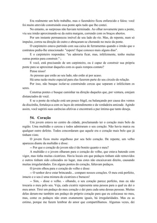 Era realmente um belo trabalho, mas o fazendeiro ficou enfurecido e falou: você
foi muito atrevido construindo essa ponte após tudo que lhe contei.
No entanto, as surpresas não haviam terminado. Ao olhar novamente para a ponte,
viu seu irmão aproximando-se da outra margem, correndo com os braços abertos.
Por um instante permaneceu imóvel de seu lado do rio. Mas, de repente, num só
impulso, correu na direção do outro e abraçaram-se chorando no meio da ponte.
O carpinteiro estava partindo com sua caixa de ferramentas quando o irmão que o
contratou pediu-lhe emocionado: "espere! fique conosco mais alguns dias".
E o carpinteiro respondeu: "eu adoraria ficar, mas, infelizmente, tenho muitas
outras pontes para construir." ;
E você, está precisando de um carpinteiro, ou é capaz de construir sua própria
ponte para se aproximar daqueles com os quais rompeu contato?
Pense nisso!
As pessoas que estão ao seu lado, não estão aí por acaso.
Há uma razão muito especial para elas fazerem parte do seu círculo de relação.
Por isso, não busque isolar-se construindo cercas que separam e infelicitam os
seres.
Construa pontes e busque caminhar na direção daqueles que, por ventura, estejam
distanciados de você.
E se a ponte da relação está um pouco frágil, ou balançando por causa dos ventos
da discórdia, fortaleça-a com os laços do entendimento e da verdadeira amizade. Agindo
assim, você suprirá suas carências afetivas e encontrará a paz íntima que tanto deseja.
54. Coração
Um jovem estava no centro da cidade, proclamando ter o coração mais belo da
região. Uma multidão o cercou e todos admiraram o seu coração. Não havia marca ou
qualquer outro defeito. Todos concordaram que aquele era o coração mais belo que já
tinham visto.
O jovem ficou muito orgulhoso por seu belo coração. De repente, um velho
apareceu diante da multidão e disse:
-- Por que o coração do jovem não é tão bonito quanto o meu?
A multidão e o jovem olharam para o coração do velho, que estava batendo com
vigor, mas tinha muitas cicatrizes. Havia locais em que pedaços tinham sido removidos
e outros tinham sido colocados no lugar, mas estes não encaixavam direito, causando
muitas irregularidades. Em alguns pontos do coração, faltavam pedaços.
O jovem olhou para o coração do velho e disse:
-- O senhor deve estar brincando... compare nossos corações. O meu está perfeito,
intacto e o seu é uma mistura de cicatrizes e buracos!
-- Sim, - disse o velho. - olhando, o seu coração parece perfeito, mas eu não
trocaria o meu pelo seu. Veja, cada cicatriz representa uma pessoa para a qual eu dei o
meu amor. Tirei um pedaço do meu coração e dei para cada uma dessas pessoas. Muitas
delas deram-me também um pedaço do próprio coração para que eu colocasse no meu,
mas, como os pedaços não eram exatamente iguais, há irregularidades. Mas eu as
estimo, porque me fazem lembrar do amor que compartilhamos. Algumas vezes, dei
 