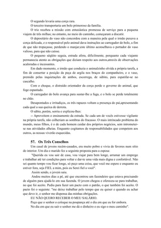 O segundo levaria uma corça rara.
O terceiro transportaria um bolo primoroso da família.
O trio recebeu a missão com entusiástica promessa de serviço para a pequena
viajem de três milhas; no entanto, no meio do caminho, começaram a discutir.
O depositário do vaso não concordou com a maneira pela qual o irmão puxava a
corça delicada, e o responsável pelo animal dava instruções ao carregador do bolo, a fim
de que não tropeçasse, perdendo o manjar;este último aconselhava o portador do vaso
valioso, para que não caísse.
O pequeno séqüito seguia, estrada afora, dificilmente, porquanto cada viajante
permanecia atento as obrigações que diziam respeito aos outros,através de observações
acaloradas e incessantes.
Em dado momento, o irmão que conduzia o animalzinho olvida a própria tarefa, a
fim de consertar a posição da peça de argila nos braços do companheiro, e o vaso,
premido pelas inquietações de ambos, escorrega, de súbito, para espatifar-se no
cascalho.
Com o choque, o distraído orientador da corça perde o governo do animal, que
foge espantado.
O carregador do bolo avança para sustar-lhe a fuga, e o bolo se perde totalmente
no chão.
Desapontados e irritadiços, os três rapazes voltam a presença do pai,apresentando
cada qual a sua queixa de derrota.
O sábio, porém, sorriu e explicou-lhes:
-- Aproveitem o ensinamento da estrada. Se cada um de vocês estivesse vigilante
na própria tarefa, não colheriam as sombras do fracasso. O mais intrincado problema do
mundo, meus filhos, é o de cada homem cuidar dos próprios negócios, sem intrometer-
se nas atividades alheias. Enquanto cogitamos de responsabilidades que competem aos
outros, as nossas viverão esquecidas.
57. Os Três Conselhos
Um casal de jovens recém-casados, era muito pobre e vivia de favores num sítio
do interior. Um dia o marido fez a seguinte proposta para a esposa:
"Querida eu vou sair de casa, vou viajar para bem longe, arrumar um emprego
e trabalhar até ter condições para voltar e dar-te uma vida mais digna e confortável. Não
sei quanto tempo vou ficar longe, só peço uma coisa, que você me espere e enquanto eu
estiver fora, seja FIEL a mim, pois eu Serei fiel a você".
Assim sendo, o jovem saiu.
Andou muitos dias a pé, até que encontrou um fazendeiro que estava precisando
de alguém para ajudá-lo em sua fazenda. O jovem chegou e ofereceu-se para trabalhar,
no que foi aceito. Pediu para fazer um pacto com o patrão, o que também foi aceito. O
pacto foi o seguinte: "me deixe trabalhar pelo tempo que eu quiser e quando eu achar
que devo ir, o senhor me dispensa das minhas obrigações.
EU NÃO QUERO RECEBER O MEU SALÁRIO.
Peço que o senhor o coloque na poupança até o dia em que eu for embora.
No dia em que eu sair o senhor me dá o dinheiro e eu sigo o meu caminho".
 