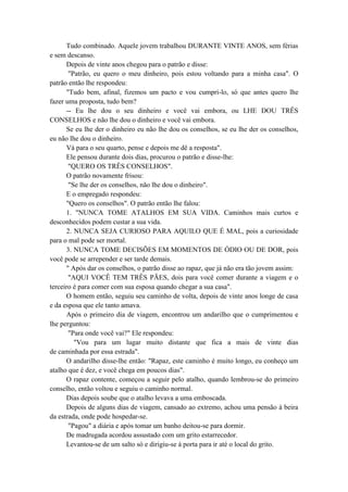 Tudo combinado. Aquele jovem trabalhou DURANTE VINTE ANOS, sem férias
e sem descanso.
Depois de vinte anos chegou para o patrão e disse:
"Patrão, eu quero o meu dinheiro, pois estou voltando para a minha casa". O
patrão então lhe respondeu:
"Tudo bem, afinal, fizemos um pacto e vou cumpri-lo, só que antes quero lhe
fazer uma proposta, tudo bem?
-- Eu lhe dou o seu dinheiro e você vai embora, ou LHE DOU TRÊS
CONSELHOS e não lhe dou o dinheiro e você vai embora.
Se eu lhe der o dinheiro eu não lhe dou os conselhos, se eu lhe der os conselhos,
eu não lhe dou o dinheiro.
Vá para o seu quarto, pense e depois me dê a resposta".
Ele pensou durante dois dias, procurou o patrão e disse-lhe:
"QUERO OS TRÊS CONSELHOS".
O patrão novamente frisou:
"Se lhe der os conselhos, não lhe dou o dinheiro".
E o empregado respondeu:
"Quero os conselhos". O patrão então lhe falou:
1. "NUNCA TOME ATALHOS EM SUA VIDA. Caminhos mais curtos e
desconhecidos podem custar a sua vida.
2. NUNCA SEJA CURIOSO PARA AQUILO QUE É MAL, pois a curiosidade
para o mal pode ser mortal.
3. NUNCA TOME DECISÕES EM MOMENTOS DE ÓDIO OU DE DOR, pois
você pode se arrepender e ser tarde demais.
" Após dar os conselhos, o patrão disse ao rapaz, que já não era tão jovem assim:
"AQUI VOCÊ TEM TRÊS PÃES, dois para você comer durante a viagem e o
terceiro é para comer com sua esposa quando chegar a sua casa".
O homem então, seguiu seu caminho de volta, depois de vinte anos longe de casa
e da esposa que ele tanto amava.
Após o primeiro dia de viagem, encontrou um andarilho que o cumprimentou e
lhe perguntou:
"Para onde você vai?" Ele respondeu:
"Vou para um lugar muito distante que fica a mais de vinte dias
de caminhada por essa estrada".
O andarilho disse-lhe então: "Rapaz, este caminho é muito longo, eu conheço um
atalho que é dez, e você chega em poucos dias".
O rapaz contente, começou a seguir pelo atalho, quando lembrou-se do primeiro
conselho, então voltou e seguiu o caminho normal.
Dias depois soube que o atalho levava a uma emboscada.
Depois de alguns dias de viagem, cansado ao extremo, achou uma pensão à beira
da estrada, onde pode hospedar-se.
"Pagou" a diária e após tomar um banho deitou-se para dormir.
De madrugada acordou assustado com um grito estarrecedor.
Levantou-se de um salto só e dirigiu-se à porta para ir até o local do grito.
 