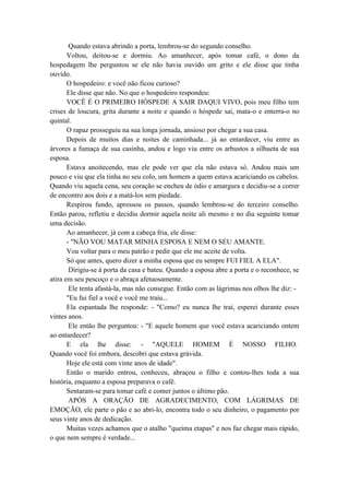 Quando estava abrindo a porta, lembrou-se do segundo conselho.
Voltou, deitou-se e dormiu. Ao amanhecer, após tomar café, o dono da
hospedagem lhe perguntou se ele não havia ouvido um grito e ele disse que tinha
ouvido.
O hospedeiro: e você não ficou curioso?
Ele disse que não. No que o hospedeiro respondeu:
VOCÊ É O PRIMEIRO HÓSPEDE A SAIR DAQUI VIVO, pois meu filho tem
crises de loucura, grita durante a noite e quando o hóspede sai, mata-o e enterra-o no
quintal.
O rapaz prosseguiu na sua longa jornada, ansioso por chegar a sua casa.
Depois de muitos dias e noites de caminhada... já ao entardecer, viu entre as
árvores a fumaça de sua casinha, andou e logo viu entre os arbustos a silhueta de sua
esposa.
Estava anoitecendo, mas ele pode ver que ela não estava só. Andou mais um
pouco e viu que ela tinha no seu colo, um homem a quem estava acariciando os cabelos.
Quando viu aquela cena, seu coração se encheu de ódio e amargura e decidiu-se a correr
de encontro aos dois e a matá-los sem piedade.
Respirou fundo, apressou os passos, quando lembrou-se do terceiro conselho.
Então parou, refletiu e decidiu dormir aquela noite ali mesmo e no dia seguinte tomar
uma decisão.
Ao amanhecer, já com a cabeça fria, ele disse:
- "NÃO VOU MATAR MINHA ESPOSA E NEM O SEU AMANTE.
Vou voltar para o meu patrão e pedir que ele me aceite de volta.
Só que antes, quero dizer a minha esposa que eu sempre FUI FIEL A ELA".
Dirigiu-se à porta da casa e bateu. Quando a esposa abre a porta e o reconhece, se
atira em seu pescoço e o abraça afetuosamente.
Ele tenta afastá-la, mas não consegue. Então com as lágrimas nos olhos lhe diz: -
"Eu fui fiel a você e você me traiu...
Ela espantada lhe responde: - "Como? eu nunca lhe trai, esperei durante esses
vintes anos.
Ele então lhe perguntou: - "E aquele homem que você estava acariciando ontem
ao entardecer?
E ela lhe disse: - "AQUELE HOMEM É NOSSO FILHO.
Quando você foi embora, descobri que estava grávida.
Hoje ele está com vinte anos de idade".
Então o marido entrou, conheceu, abraçou o filho e contou-lhes toda a sua
história, enquanto a esposa preparava o café.
Sentaram-se para tomar café e comer juntos o último pão.
APÓS A ORAÇÃO DE AGRADECIMENTO, COM LÁGRIMAS DE
EMOÇÃO, ele parte o pão e ao abri-lo, encontra todo o seu dinheiro, o pagamento por
seus vinte anos de dedicação.
Muitas vezes achamos que o atalho "queima etapas" e nos faz chegar mais rápido,
o que nem sempre é verdade...
 