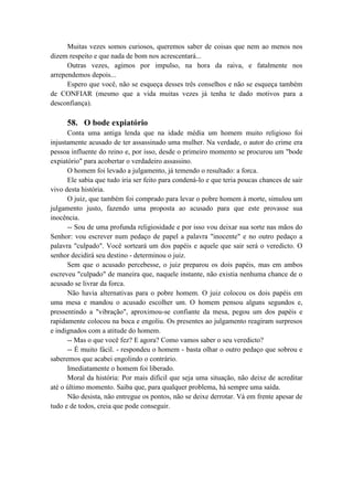 Muitas vezes somos curiosos, queremos saber de coisas que nem ao menos nos
dizem respeito e que nada de bom nos acrescentará...
Outras vezes, agimos por impulso, na hora da raiva, e fatalmente nos
arrependemos depois...
Espero que você, não se esqueça desses três conselhos e não se esqueça também
de CONFIAR (mesmo que a vida muitas vezes já tenha te dado motivos para a
desconfiança).
58. O bode expiatório
Conta uma antiga lenda que na idade média um homem muito religioso foi
injustamente acusado de ter assassinado uma mulher. Na verdade, o autor do crime era
pessoa influente do reino e, por isso, desde o primeiro momento se procurou um "bode
expiatório" para acobertar o verdadeiro assassino.
O homem foi levado a julgamento, já temendo o resultado: a forca.
Ele sabia que tudo iria ser feito para condená-lo e que teria poucas chances de sair
vivo desta história.
O juiz, que também foi comprado para levar o pobre homem à morte, simulou um
julgamento justo, fazendo uma proposta ao acusado para que este provasse sua
inocência.
-- Sou de uma profunda religiosidade e por isso vou deixar sua sorte nas mãos do
Senhor: vou escrever num pedaço de papel a palavra "inocente" e no outro pedaço a
palavra "culpado". Você sorteará um dos papéis e aquele que sair será o veredicto. O
senhor decidirá seu destino - determinou o juiz.
Sem que o acusado percebesse, o juiz preparou os dois papéis, mas em ambos
escreveu "culpado" de maneira que, naquele instante, não existia nenhuma chance de o
acusado se livrar da forca.
Não havia alternativas para o pobre homem. O juiz colocou os dois papéis em
uma mesa e mandou o acusado escolher um. O homem pensou alguns segundos e,
pressentindo a "vibração", aproximou-se confiante da mesa, pegou um dos papéis e
rapidamente colocou na boca e engoliu. Os presentes ao julgamento reagiram surpresos
e indignados com a atitude do homem.
-- Mas o que você fez? E agora? Como vamos saber o seu veredicto?
-- É muito fácil. - respondeu o homem - basta olhar o outro pedaço que sobrou e
saberemos que acabei engolindo o contrário.
Imediatamente o homem foi liberado.
Moral da história: Por mais difícil que seja uma situação, não deixe de acreditar
até o último momento. Saiba que, para qualquer problema, há sempre uma saída.
Não desista, não entregue os pontos, não se deixe derrotar. Vá em frente apesar de
tudo e de todos, creia que pode conseguir.
 