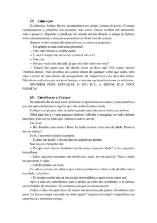 59. Educação
O colunista, Sydney Harris, acompanhava um amigo à banca de jornal. O amigo
cumprimentou o jornaleiro amavelmente, mas como retorno recebeu um tratamento
rude e grosseiro. Pegando o jornal que foi atirado em sua direção, o amigo de Sydney
sorriu atenciosamente e desejou ao jornaleiro um bom final de semana.
Quando os dois amigos desciam pela rua, o colunista perguntou:
-- Ele sempre te trata com tanta grosseria?
-- Sim, infelizmente é sempre assim.
-- E você é sempre tão atencioso e amável com ele?
-- Sim, sou.
-- Por que você é tão educado, já que ele é tão rude com você?
-- Porque não quero que ele decida como eu devo agir. Nós somos nossos
´próprios donos´. Não devemos nos curvar diante de qualquer vento que sopra, nem
estar à mercê do mau humor, da mesquinharia, da impaciência e da raiva dos outros.
Não são os ambientes que nos transformam, e sim nós que transformamos os ambientes.
NINGUÉM PODE ESTRAGAR O SEU DIA, A MENOS QUE VOCÊ
PERMITA!
60. Envelhecer e Crescer
No primeiro dia de aula nosso professor se apresentou aos alunos, e nos desafiou a
que nos apresentássemos a alguém que não conhecêssemos ainda.
Eu fiquei em pé para olhar ao redor quando uma mão suave tocou meu ombro.
Olhei para trás e vi uma pequena senhora, velhinha e enrugada, sorrindo radiante
para mim. Um sorriso lindo que iluminava todo o seu ser.
Ela disse:
-- Hei, bonitão, meu nome é Rosa. Eu tenho oitenta e sete anos de idade. Posso te
dar um abraço?
Eu ri, e respondi entusiasticamente:
-- É claro que pode!, e ela me deu um gigantesco apertão.
Não resisti e perguntei-lhe:
-- Por que você está na faculdade em tão tenra e inocente idade?, e ela respondeu
brincalhona:
-- Estou aqui para encontrar um marido rico, casar, ter um casal de filhos, e então
me aposentar e viajar.
-- Está brincando, eu disse.
Eu estava curioso em saber o que a havia motivado a entrar neste desafio com a
sua idade, e ela disse:
-- Eu sempre sonhei em ter um estudo universitário, e agora estou tendo um!
Após a aula nós caminhamos para o prédio da união dos estudantes, e dividimos
um milkshake de chocolate. Nos tornamos amigos instantaneamente.
Todos os dias nos próximos três meses nós teríamos aula juntos e falaríamos sem
parar. Eu ficava sempre extasiado ouvindo aquela "máquina do tempo" compartilhar sua
experiência e sabedoria comigo.
 