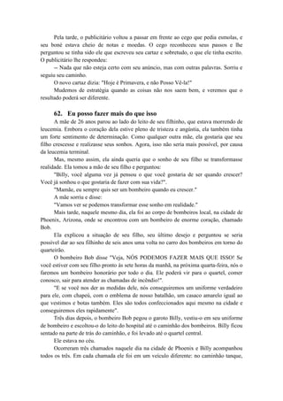 Pela tarde, o publicitário voltou a passar em frente ao cego que pedia esmolas, e
seu boné estava cheio de notas e moedas. O cego reconheceu seus passos e lhe
perguntou se tinha sido ele que escreveu seu cartaz e sobretudo, o que ele tinha escrito.
O publicitário lhe respondeu:
-- Nada que não esteja certo com seu anúncio, mas com outras palavras. Sorriu e
seguiu seu caminho.
O novo cartaz dizia: "Hoje é Primavera, e não Posso Vê-la!"
Mudemos de estratégia quando as coisas não nos saem bem, e veremos que o
resultado poderá ser diferente.
62. Eu posso fazer mais do que isso
A mãe de 26 anos parou ao lado do leito de seu filhinho, que estava morrendo de
leucemia. Embora o coração dela estive pleno de tristeza e angústia, ela também tinha
um forte sentimento de determinação. Como qualquer outra mãe, ela gostaria que seu
filho crescesse e realizasse seus sonhos. Agora, isso não seria mais possível, por causa
da leucemia terminal.
Mas, mesmo assim, ela ainda queria que o sonho de seu filho se transformasse
realidade. Ela tomou a mão de seu filho e perguntou:
"Billy, você alguma vez já pensou o que você gostaria de ser quando crescer?
Você já sonhou o que gostaria de fazer com sua vida?".
"Mamãe, eu sempre quis ser um bombeiro quando eu crescer."
A mãe sorriu e disse:
"Vamos ver se podemos transformar esse sonho em realidade."
Mais tarde, naquele mesmo dia, ela foi ao corpo de bombeiros local, na cidade de
Phoenix, Arizona, onde se encontrou com um bombeiro de enorme coração, chamado
Bob.
Ela explicou a situação de seu filho, seu último desejo e perguntou se seria
possível dar ao seu filhinho de seis anos uma volta no carro dos bombeiros em torno do
quarteirão.
O bombeiro Bob disse "Veja, NÓS PODEMOS FAZER MAIS QUE ISSO! Se
você estiver com seu filho pronto às sete horas da manhã, na próxima quarta-feira, nós o
faremos um bombeiro honorário por todo o dia. Ele poderá vir para o quartel, comer
conosco, sair para atender as chamadas de incêndio!".
"E se você nos der as medidas dele, nós conseguiremos um uniforme verdadeiro
para ele, com chapeú, com o emblema de nosso batalhão, um casaco amarelo igual ao
que vestimos e botas também. Eles são todos confeccionados aqui mesmo na cidade e
conseguiremos eles rapidamente".
Três dias depois, o bombeiro Bob pegou o garoto Billy, vestiu-o em seu uniforme
de bombeiro e escoltou-o do leito do hospital até o caminhão dos bombeiros. Billy ficou
sentado na parte de trás do caminhão, e foi levado até o quartel central.
Ele estava no céu.
Ocorreram três chamados naquele dia na cidade de Phoenix e Billy acompanhou
todos os três. Em cada chamada ele foi em um veículo diferente: no caminhão tanque,
 