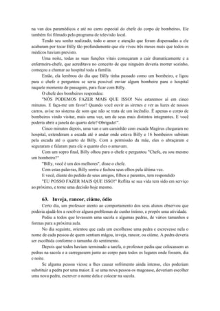 na van dos paramédicos e até no carro especial do chefe do corpo de bombeiros. Ele
também foi filmado pelo programa de televisão local.
Tendo seu sonho realizado, todo o amor e atenção que foram dispensadas a ele
acabaram por tocar Billy tão profundamente que ele viveu três meses mais que todos os
médicos haviam previsto.
Uma noite, todas as suas funções vitais começaram a cair dramaticamente e a
enfermeira-chefe, que acreditava no conceito de que ninguém deveria morrer sozinho,
começou a chamar ao hospital toda a família.
Então, ela lembrou do dia que Billy tinha passado como um bombeiro, e ligou
para o chefe e perguntou se seria possível enviar algum bombeiro para o hospital
naquele momento de passagem, para ficar com Billy.
O chefe dos bombeiros respondeu:
"NÓS PODEMOS FAZER MAIS QUE ISSO! Nós estaremos aí em cinco
minutos. E faça-me um favor? Quando você ouvir as sirenes e ver as luzes de nossos
carros, avise no sistema de som que não se trata de um incêndio. É apenas o corpo de
bombeiros vindo visitar, mais uma vez, um de seus mais distintos integrantes. E você
poderia abrir a janela do quarto dele? Obrigado!".
Cinco minutos depois, uma van e um caminhão com escada Magirus chegaram no
hospital, extenderam a escada até o andar onde estava Billy e 16 bombeiros subiram
pela escada até o quarto de Billy. Com a permissão da mãe, eles o abraçaram e
seguraram e falaram para ele o quanto eles o amavam.
Com um sopro final, Billy olhou para o chefe e perguntou "Chefe, eu sou mesmo
um bombeiro?"
"Billy, você é um dos melhores", disse o chefe.
Com estas palavras, Billy sorriu e fechou seus olhos pela última vez.
E você, diante do pedido de seus amigos, filhos e parentes, tem respondido
"EU POSSO FAZER MAIS QUE ISSO!" Reflita se sua vida tem sido em serviço
ao próximo, e tome uma decisão hoje mesmo.
63. Inveja, rancor, ciúme, ódio
Certo dia, um professor atento ao comportamento dos seus alunos observou que
poderia ajudá-los a resolver alguns problemas de cunho íntimo, e propôs uma atividade.
Pediu a todos que levassem uma sacola e algumas pedras, de vários tamanhos e
formas para a próxima aula.
No dia seguinte, orientou que cada um escolhesse uma pedra e escrevesse nela o
nome de cada pessoa de quem sentiam mágoa, inveja, rancor, ou ciúme. A pedra deveria
ser escolhida conforme o tamanho do sentimento.
Depois que todos haviam terminado a tarefa, o professor pediu que colocassem as
pedras na sacola e a carregassem junto ao corpo para todos os lugares onde fossem, dia
e noite.
Se alguma pessoa viesse a lhes causar sofrimento ainda intenso, eles poderiam
substituir a pedra por uma maior. E se uma nova pessoa os magoasse, deveriam escolher
uma nova pedra, escrever o nome dela e colocar na sacola.
 