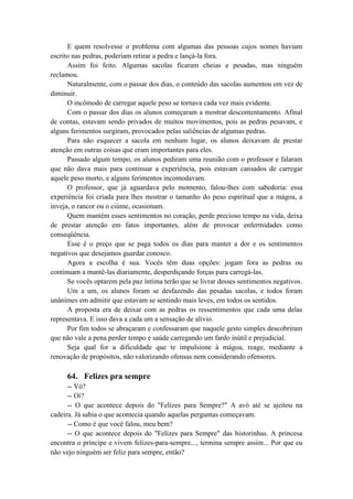 E quem resolvesse o problema com algumas das pessoas cujos nomes haviam
escrito nas pedras, poderiam retirar a pedra e lançá-la fora.
Assim foi feito. Algumas sacolas ficaram cheias e pesadas, mas ninguém
reclamou.
Naturalmente, com o passar dos dias, o conteúdo das sacolas aumentou em vez de
diminuir.
O incômodo de carregar aquele peso se tornava cada vez mais evidente.
Com o passar dos dias os alunos começaram a mostrar descontentamento. Afinal
de contas, estavam sendo privados de muitos movimentos, pois as pedras pesavam, e
alguns ferimentos surgiram, provocados pelas saliências de algumas pedras.
Para não esquecer a sacola em nenhum lugar, os alunos deixavam de prestar
atenção em outras coisas que eram importantes para eles.
Passado algum tempo, os alunos pediram uma reunião com o professor e falaram
que não dava mais para continuar a experiência, pois estavam cansados de carregar
aquele peso morto, e alguns ferimentos incomodavam.
O professor, que já aguardava pelo momento, falou-lhes com sabedoria: essa
experiência foi criada para lhes mostrar o tamanho do peso espiritual que a mágoa, a
inveja, o rancor ou o ciúme, ocasionam.
Quem mantém esses sentimentos no coração, perde precioso tempo na vida, deixa
de prestar atenção em fatos importantes, além de provocar enfermidades como
conseqüência.
Esse é o preço que se paga todos os dias para manter a dor e os sentimentos
negativos que desejamos guardar conosco.
Agora a escolha é sua. Vocês têm duas opções: jogam fora as pedras ou
continuam a mantê-las diariamente, desperdiçando forças para carregá-las.
Se vocês optarem pela paz íntima terão que se livrar desses sentimentos negativos.
Um a um, os alunos foram se desfazendo das pesadas sacolas, e todos foram
unânimes em admitir que estavam se sentindo mais leves, em todos os sentidos.
A proposta era de deixar com as pedras os ressentimentos que cada uma delas
representava. E isso dava a cada um a sensação de alívio.
Por fim todos se abraçaram e confessaram que naquele gesto simples descobriram
que não vale a pena perder tempo e saúde carregando um fardo inútil e prejudicial.
Seja qual for a dificuldade que te impulsione à mágoa, reage, mediante a
renovação de propósitos, não valorizando ofensas nem considerando ofensores.
64. Felizes pra sempre
-- Vó?
-- Oi?
-- O que acontece depois do "Felizes para Sempre?" A avó até se ajeitou na
cadeira. Já sabia o que acontecia quando aquelas perguntas começavam.
-- Como é que você falou, meu bem?
-- O que acontece depois do "Felizes para Sempre" das historinhas. A princesa
encontra o príncipe e vivem felizes-para-sempre..., termina sempre assim... Por que eu
não vejo ninguém ser feliz para sempre, então?
 