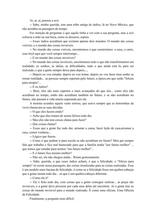 Ai, ai, ai, pensou a avó.
-- Sabe, minha querida, tem uma tribo antiga de índios, lá no Novo México, que
não acredita na passagem do tempo.
Fez menção de perguntar o que aquilo tinha a ver com a sua pergunta, mas a avó
colocou a mão na sua boca, como se dissesse, espera.
-- Esses índios acreditam que existem apenas dois mundos: O mundo das coisas
visíveis, e o mundo das coisas invisíveis.
-- No mundo das coisas visíveis, encontramos o que construímos: a casa, o carro,
esse tricô aqui que você sempre interrompe...
-- E no mundo das coisas invisíveis?
-- No mundo das coisas invisíveis, encontramos tudo o que não transformamos em
realidade; os sonhos, as idéias, as dificuldades, tudo o que ainda está lá, para ser
realizado, e que a gente sempre deixa para depois...,
-- Depois eu vou estudar, depois eu vou tentar, depois eu vou fazer meu sonho se
tornar realidade... as pessoas sempre esperam pelo futuro, a época em que serão "felizes
para sempre"...
-- E os índios?
-- Bem, eles são mais espertos e mais avançados do que nós... como eles não
acreditam no tempo, então não acreditam também no futuro, e se não acreditam no
futuro, não passam a vida inteira esperando por ele.
A menina acendeu aquele vasto sorriso, que usava sempre que as historinhas da
vovó clareavam as suas dúvidas.
-- O que eles fazem então?
-- Acho que eles tratam de serem felizes todo dia.
-- Mas eles não tem coisas chatas para fazer?
-- Que coisas chatas?
-- Essas que a gente faz todo dia: arrumar a cama, fazer lição de casa,arrumar a
casa, comer verduras...
-- Lógico que fazem.
-- Como é que podem ir para escola se não acreditam no futuro? Meu pai sempre
fala que trabalha e fica mal humorado para que a família tenha "um futuro melhor" ...
que temos que estudar para termos "um futuro melhor"...
-- E o futuro fica mesmo melhor?
-- Não sei, ele não chegou ainda... Riram gostosamente.
-- Sabe, querida, o que esses índios acham, é que a felicidade, o "felizes para
sempre" só existe nessa passagem, das coisas irrealizadas para as coisas realizadas. Esse
é um modelo mais bacana de felicidade: é como se a felicidade fosse um quebra-cabeças
que a gente monta todo dia... só que é um quebra-cabeças diferente.
-- Como ele é?
-- Ele é feito todo dia, com coisas que a gente consegue realizar... as peças são
invisíveis, e a gente deve procurar por cada uma delas até encontrar. Aí a gente traz as
coisas do mundo invisível para o mundo realizado. É como uma oficina. Uma Oficina
de Felicidade.
Finalmente, a pergunta mais difícil:
 
