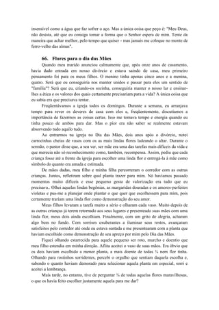 insensível como a água que faz sofrer o aço. Mas a única coisa que peço é: "Meu Deus,
não desista, até que eu consiga tomar a forma que o Senhor espera de mim. Tente da
maneira que achar melhor, pelo tempo que quiser - mas jamais me coloque no monte de
ferro-velho das almas".
66. Flores para o dia das Mães
Quando meu marido anunciou calmamente que, após onze anos de casamento,
havia dado entrada em nosso divórcio e estava saindo de casa, meu primeiro
pensamento foi para os meus filhos. O menino tinha apenas cinco anos e a menina,
quatro. Será que eu conseguiria nos manter unidos e passar para eles um sentido de
"família"? Será que eu, criando-os sozinha, conseguiria manter o nosso lar e ensinar-
lhes a ética e os valores dos quais certamente precisariam para a vida? A única coisa que
eu sabia era que precisava tentar.
Freqüentávamos a igreja todos os domingos. Durante a semana, eu arranjava
tempo para rever os deveres de casa com eles e, freqüentemente, discutíamos a
importância de fazermos as coisas certas. Isso me tomava tempo e energia quando eu
tinha pouco de ambos para dar. Mas o pior era não saber se realmente estavam
absorvendo tudo aquilo tudo.
Ao entrarmos na igreja no Dia das Mães, dois anos após o divórcio, notei
carrocinhas cheias de vasos com os as mais lindas flores ladeando o altar. Durante o
sermão, o pastor disse que, a seu ver, ser mãe era uma das tarefas mais difíceis da vida e
que merecia não só reconhecimento como, também, recompensa. Assim, pediu que cada
criança fosse até a frente da igreja para escolher uma linda flor e entregá-la à mãe como
símbolo do quanto era amada e estimada.
De mãos dadas, meu filho e minha filha percorreram o corredor com as outras
crianças. Juntos, refletiram sobre qual planta trazer para mim. Nó havíamos passado
momentos muito difíceis e esse pequeno gesto de valorização era tudo que eu
precisava.. Olhei aquelas lindas begônias, as margaridas douradas e os amores-perfeitos
violetas e pus-me a planejar onde plantar o que quer que escolhessem para mim, pois
certamente trariam uma linda flor como demonstração do seu amor.
Meus filhos levaram a tarefa muito a sério e olharam cada vaso. Muito depois de
as outras crianças já terem retornado aos seus lugares e presenteado suas mães com uma
linda flor, meus dois ainda escolhiam. Finalmente, com um grito de alegria, acharam
algo bem no fundo. Com sorrisos exuberantes a iluminar seus rostos, avançaram
satisfeitos pelo corredor até onde eu estava sentada e me presentearam com a planta que
haviam escolhido como demonstração de seu apreço por mim pelo Dia das Mães.
Fiquei olhando estarrecida para aquele pequeno ser roto, murcho e doentio que
meu filho estendia em minha direção. Aflita aceitei o vaso de suas mãos. Era óbvio que
os dois haviam escolhido a menor planta, a mais doente de todas ¾ nem flor tinha.
Olhando para rostinhos sorridentes, percebi o orgulho que sentiam daquela escolha e,
sabendo o quanto haviam demorado para selecionar aquela planta em especial, sorri e
aceitei a lembrança.
Mais tarde, no entanto, tive de perguntar ¾ de todas aquelas flores maravilhosas,
o que os havia feito escolher justamente aquela para me dar?
 