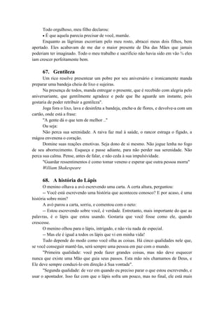 Todo orgulhoso, meu filho declarou:
É que aquela parecia precisar de você, mamãe.
Enquanto as lágrimas escorriam pelo meu rosto, abracei meus dois filhos, bem
apertado. Eles acabavam de me dar o maior presente de Dia das Mães que jamais
poderiam ter imaginado. Todo o meu trabalho e sacrifício não havia sido em vão ¾ eles
iam crescer perfeitamente bem.
67. Gentileza
Um rico resolve presentear um pobre por seu aniversário e ironicamente manda
preparar uma bandeja cheia de lixo e sujeiras.
Na presença de todos, manda entregar o presente, que é recebido com alegria pelo
aniversariante, que gentilmente agradece e pede que lhe aguarde um instante, pois
gostaria de poder retribuir a gentileza".
Joga fora o lixo, lava e desinfeta a bandeja, enche-a de flores, e devolve-a com um
cartão, onde está a frase:
"A gente dá o que tem de melhor .."
Ou seja:
Não perca sua serenidade. A raiva faz mal à saúde, o rancor estraga o fígado, a
mágoa envenena o coração.
Domine suas reações emotivas. Seja dono de si mesmo. Não jogue lenha no fogo
de seu aborrecimento. Esqueça e passe adiante, para não perder sua serenidade. Não
perca sua calma. Pense, antes de falar, e não ceda à sua impulsividade.
"Guardar ressentimentos é como tomar veneno e esperar que outra pessoa morra"
William Shakespeare
68. A história do Lápis
O menino olhava a avó escrevendo uma carta. A certa altura, perguntou:
-- Você está escrevendo uma história que aconteceu conosco? E por acaso, é uma
história sobre mim?
A avó parou a carta, sorriu, e comentou com o neto:
-- Estou escrevendo sobre você, é verdade. Entretanto, mais importante do que as
palavras, é o lápis que estou usando. Gostaria que você fosse como ele, quando
crescesse.
O menino olhou para o lápis, intrigado, e não viu nada de especial.
-- Mas ele é igual a todos os lápis que vi em minha vida!
Tudo depende do modo como você olha as coisas. Há cinco qualidades nele que,
se você conseguir mantê-las, será sempre uma pessoa em paz com o mundo.
"Primeira qualidade: você pode fazer grandes coisas, mas não deve esquecer
nunca que existe uma Mão que guia seus passos. Esta mão nós chamamos de Deus, e
Ele deve sempre conduzi-lo em direção à Sua vontade".
"Segunda qualidade: de vez em quando eu preciso parar o que estou escrevendo, e
usar o apontador. Isso faz com que o lápis sofra um pouco, mas no final, ele está mais
 