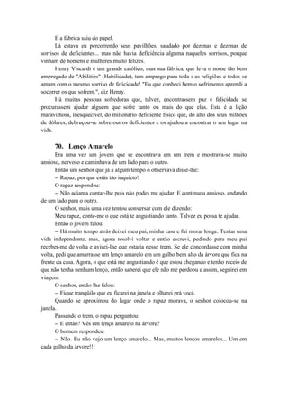 E a fábrica saiu do papel.
Lá estava eu percorrendo seus pavilhões, saudado por dezenas e dezenas de
sorrisos de deficientes... mas não havia deficiência alguma naqueles sorrisos, porque
vinham de homens e mulheres muito felizes.
Henry Viscardi é um grande católico, mas sua fábrica, que leva o nome tão bem
empregado de "Abilities" (Habilidade), tem emprego para toda s as religiões e todos se
amam com o mesmo sorriso de felicidade! "Eu que conheci bem o sofrimento aprendi a
socorrer os que sofrem.", diz Henry.
Há muitas pessoas sofredoras que, talvez, encontrassem paz e felicidade se
procurassem ajudar alguém que sofre tanto ou mais do que elas. Esta é a lição
maravilhosa, inesquecível, do milionário deficiente físico que, do alto dos seus milhões
de dólares, debruçou-se sobre outros deficientes e os ajudou a encontrar o seu lugar na
vida.
70. Lenço Amarelo
Era uma vez um jovem que se encontrava em um trem e mostrava-se muito
ansioso, nervoso e caminhava de um lado para o outro.
Então um senhor que já a algum tempo o observava disse-lhe:
-- Rapaz, por que estás tão inquieto?
O rapaz respondeu:
-- Não adianta contar-lhe pois não podes me ajudar. E continuou ansioso, andando
de um lado para o outro.
O senhor, mais uma vez tentou conversar com ele dizendo:
Meu rapaz, conte-me o que está te angustiando tanto. Talvez eu possa te ajudar.
Então o jovem falou:
-- Há muito tempo atrás deixei meu pai, minha casa e fui morar longe. Tentar uma
vida independente, mas, agora resolvi voltar e então escrevi, pedindo para meu pai
receber-me de volta e avisei-lhe que estaria nesse trem. Se ele concordasse com minha
volta, pedi que amarrasse um lenço amarelo em um galho bem alto da árvore que fica na
frente da casa. Agora, o que está me angustiando é que estou chegando e tenho receio de
que não tenha nenhum lenço, então saberei que ele não me perdoou e assim, seguirei em
viagem.
O senhor, então lhe falou:
-- Fique tranqüilo que eu ficarei na janela e olharei prá você.
Quando se aproximou do lugar onde o rapaz morava, o senhor colocou-se na
janela.
Passando o trem, o rapaz perguntou:
-- E então? Vês um lenço amarelo na árvore?
O homem respondeu:
-- Não. Eu não vejo um lenço amarelo... Mas, muitos lenços amarelos... Um em
cada galho da árvore!!!
 