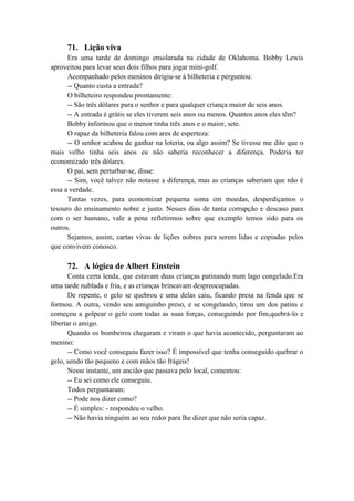 71. Lição viva
Era uma tarde de domingo ensolarada na cidade de Oklahoma. Bobby Lewis
aproveitou para levar seus dois filhos para jogar mini-golf.
Acompanhado pelos meninos dirigiu-se à bilheteria e perguntou:
-- Quanto custa a entrada?
O bilheteiro respondeu prontamente:
-- São três dólares para o senhor e para qualquer criança maior de seis anos.
-- A entrada é grátis se eles tiverem seis anos ou menos. Quantos anos eles têm?
Bobby informou que o menor tinha três anos e o maior, sete.
O rapaz da bilheteria falou com ares de esperteza:
-- O senhor acabou de ganhar na loteria, ou algo assim? Se tivesse me dito que o
mais velho tinha seis anos eu não saberia reconhecer a diferença. Poderia ter
economizado três dólares.
O pai, sem perturbar-se, disse:
-- Sim, você talvez não notasse a diferença, mas as crianças saberiam que não é
essa a verdade.
Tantas vezes, para economizar pequena soma em moedas, desperdiçamos o
tesouro do ensinamento nobre e justo. Nesses dias de tanta corrupção e descaso para
com o ser humano, vale a pena refletirmos sobre que exemplo temos sido para os
outros.
Sejamos, assim, cartas vivas de lições nobres para serem lidas e copiadas pelos
que convivem conosco.
72. A lógica de Albert Einstein
Conta certa lenda, que estavam duas crianças patinando num lago congelado.Era
uma tarde nublada e fria, e as crianças brincavam despreocupadas.
De repente, o gelo se quebrou e uma delas caiu, ficando presa na fenda que se
formou. A outra, vendo seu amiguinho preso, e se congelando, tirou um dos patins e
começou a golpear o gelo com todas as suas forças, conseguindo por fim,quebrá-lo e
libertar o amigo.
Quando os bombeiros chegaram e viram o que havia acontecido, perguntaram ao
menino:
-- Como você conseguiu fazer isso? É impossível que tenha conseguido quebrar o
gelo, sendo tão pequeno e com mãos tão frágeis!
Nesse instante, um ancião que passava pelo local, comentou:
-- Eu sei como ele conseguiu.
Todos perguntaram:
-- Pode nos dizer como?
-- É simples: - respondeu o velho.
-- Não havia ninguém ao seu redor para lhe dizer que não seria capaz.
 