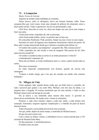 73. A Lamparina
Madre Tereza de Calcutá
Algumas de minhas irmãs trabalham na Austrália.
Numa reserva, entre os aborígines, havia um homem bastante velho. Posso
assegurar-lhes que vocês nunca viram uma situação de pobreza tão alarmante como a
desse pobre ancião. Todos o ignoravam. Seu lar era desarrumado e sujo.
Por favor, disse-lhe eu certa vez, deixe-me limpar sua casa, lavar suas roupas e
fazer sua cama.
Estou bem assim, respondeu ele, não se preocupe.
Pois ficará ainda melhor, insisti, se permitir que eu faça isso.
Ele concordou finalmente. Pude, portanto, limpar sua casa e lavar as suas roupas.
Encontrei no meio da bagunça uma lamparina inteiramente coberta de poeira. Só
Deus sabe o tempo transcorrido desde que o homem a acendera pela última vez.
O senhor não acende a sua lamparina? - perguntei-lhe. Não costuma usá-la?
Não, respondeu ele, não recebo a visita de ninguém. Não preciso de luz. Para
quem deveria acendê-la?
O senhor a acenderia todas as noites se as irmãs passassem a visita-lo?
Naturalmente! respondeu ele.
Desse dia em diante, as irmãs combinaram entre si, visitar o pobre ancião todas as
noites.
Dois anos se passaram.
Eu tinha esquecido completamente esse homem, quando ele enviou esta
mensagem:
"Contem à minha amiga, que a luz que ela acendeu em minha vida continua
brilhando."
74. Milagre de Vida
Como qualquer mãe, quando Karen soube que um bebê estava a caminho, fez
todo o possível para ajudar o seu outro filho, Michael, com três anos de idade, a se
preparar para a chegada. Os exames mostraram que era uma menina, e todos os dias
Michael cantava perto da barriga de sua mãe.
Ele já amava a sua irmãzinha antes mesmo dela nascer. A gravidez se
desenvolveu normalmente. No tempo certo, vieram as contrações.
Primeiro, a cada cinco minutos; depois a cada três; então, a cada minuto uma
contração. Entretanto, surgiram algumas complicações e o trabalho de parto de Karen
demorou horas.
Todos discutiam a necessidade provável de uma cesariana.
Até que, enfim, depois de muito tempo, a irmãzinha de Michael nasceu.
Só que ela estava muito mal.
Com a sirene no último volume, a ambulância levou a recém-nascida para a UTI
neonatal do Hospital Saint Mary.
Os dias passaram. A menininha piorava.
O médico disse aos pais:
 