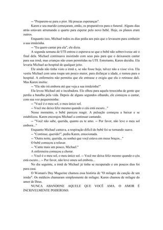 -- "Preparem-se para o pior. Há poucas esperanças".
Karen e seu marido começaram, então, os preparativos para o funeral. Alguns dias
atrás estavam arrumando o quarto para esperar pelo novo bebê. Hoje, os planos eram
outros.
Enquanto isso, Michael todos os dias pedia aos pais que o levassem para conhecer
a sua irmãzinha.
-- "Eu quero cantar pra ela", ele dizia.
A segunda semana de UTI entrou e esperava-se que o bebê não sobrevivesse até o
final dela. Michael continuava insistindo com seus pais para que o deixassem cantar
para sua irmã, mas crianças não eram permitidas na UTI. Entretanto, Karen decidiu. Ela
levaria Michael ao hospital de qualquer jeito.
Ele ainda não tinha visto a irmã e, se não fosse hoje, talvez não a visse viva. Ela
vestiu Michael com uma roupa um pouco maior, para disfarçar a idade, e rumou para o
hospital. A enfermeira não permitiu que ele entrasse e exigiu que ela o retirasse dali.
Mas Karen insitiu:
-- "Ele não irá embora até que veja a sua irmãzinha!"
Ela levou Michael até a incubadora. Ele olhou para aquela trouxinha de gente que
perdia a batalha pela vida. Depois de alguns segundos olhando, ele começou a cantar,
com sua voz pequenininha:
-- "Você é o meu sol, o meu único sol.
-- Você me deixa feliz mesmo quando o céu está escuro..."
Nesse momento, o bebê pareceu reagir. A pulsação começou a baixar e se
estabilizou. Karen encorajou Michael a continuar cantando.
-- "Você não sabe, querida, quanto eu te amo. -- Por favor, não leve o meu sol
embora..."
Enquanto Michael cantava, a respiração difícil do bebê foi se tornando suave.
-- "Continue, querido!", pediu Karen, emocionada.
-- "Outra noite, querida, eu sonhei que você estava em meus braços..."
O bebê começou a relaxar.
-- "Cante mais um pouco, Michael."
A enfermeira começou a chorar.
-- Você é o meu sol, o meu único sol. -- Você me deixa feliz mesmo quando o céu
está escuro... -- Por favor, não leve omeu sol embora...
No dia seguinte, a irmã de Michael já tinha se recuperado e em poucos dias foi
para casa.
O Woman's Day Magazine chamou essa história de "O milagre da canção de um
irmão". Os médicos chamaram simplesmente de milagre. Karen chamou de milagre do
amor de Deus.
NUNCA ABANDONE AQUELE QUE VOCÊ AMA. O AMOR É
INCRIVELMENTE PODEROSO.
 