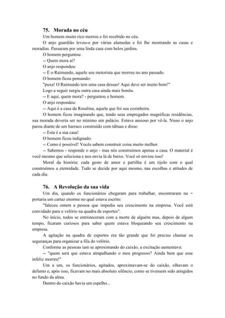 75. Morada no céu
Um homem muito rico morreu e foi recebido no céu.
O anjo guardião levou-o por várias alamedas e foi lhe mostrando as casas e
moradias. Passaram por uma linda casa com belos jardins.
O homem perguntou:
-- Quem mora aí?
O anjo respondeu:
-- É o Raimundo, aquele seu motorista que morreu no ano passado.
O homem ficou pensando:
"puxa! O Raimundo tem uma casa dessas! Aqui deve ser muito bom!"
Logo a seguir surgiu outra casa ainda mais bonita.
-- E aqui, quem mora? - perguntou o homem.
O anjo respondeu:
-- Aqui é a casa da Rosalina, aquela que foi sua cozinheira.
O homem ficou imaginando que, tendo seus empregados magníficas residências,
sua morada deveria ser no mínimo um palácio. Estava ansioso por vê-la. Nisso o anjo
parou diante de um barraco construído com tábuas e disse:
-- Esta é a sua casa!
O homem ficou indignado:
-- Como é possível! Vocês sabem construir coisa muito melhor.
-- Sabemos - responde o anjo - mas nós construímos apenas a casa. O material é
você mesmo que seleciona e nos envia lá de baixo. Você só enviou isso!
Moral da história: cada gesto de amor e partilha é um tijolo com o qual
construímos a eternidade. Tudo se decide por aqui mesmo, nas escolhas e atitudes de
cada dia.
76. A Revolução da sua vida
Um dia, quando os funcionários chegaram para trabalhar, encontraram na =
portaria um cartaz enorme no qual estava escrito:
"faleceu ontem a pessoa que impedia seu crescimento na empresa. Você está
convidado para o velório na quadra de esportes".
No início, todos se entristeceram com a morte de alguém mas, depois de algum
tempo, ficaram curiosos para saber quem estava bloqueando seu crescimento na
empresa.
A agitação na quadra de esportes era tão grande que foi preciso chamar os
seguranças para organizar a fila do velório.
Conforme as pessoas iam se aproximando do caixão, a excitação aumentava:
-- "quem será que estava atrapalhando o meu progresso? Ainda bem que esse
infeliz morreu!"
Um a um, os funcionários, agitados, aproximavam-se do caixão, olhavam o
defunto e, após isso, ficavam no mais absoluto silêncio, como se tivessem sido atingidos
no fundo da alma.
Dentro do caixão havia um espelho...
 