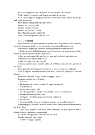 Só existe uma pessoa capaz de limitar seu crescimento: você mesmo!
Você é a única pessoa que pode fazer a revolução de sua vida.
Você é a única pessoa que pode prejudicar a sua vida. Você é a única pessoa que
pode ajudar a si mesmo.
Sua vida não muda quando seu chefe muda.
Quando sua empresa muda.
Quando seus pais mudam.
Quando seu parceiro(a) muda.
Sua vida muda quando você muda!
Você é o único responsável por sua vida.
77. O Abacaxi
João trabalhava em uma empresa há muitos anos. Funcionário sério, dedicado,
cumpridor de suas obrigações e, por isso mesmo, já com seus 20 anos de casa.
Um belo dia, ele procura o dono da empresa para fazer uma reclamação:
-- Patrão, tenho trabalhado durante estes 20 anos em sua empresa com toda a
dedicação, só que me sinto um tanto injustiçado.
O Juca,que está conosco há somente três anos, está ganhando mais do que eu.
O patrão escutou atentamente e disse:
-- João, foi muito bom você vir aqui.
Antes de tocarmos nesse assunto, tenho um problema para resolver e gostaria da
sua ajuda.
Estou querendo dar frutas como sobremesa ao nosso pessoal após o almoço.
Aqui na esquina tem uma quitanda. Por favor, vá até lá e verifique se eles têm
abacaxi.
João, meio sem jeito, saiu da sala e foi cumprir a missão.
Em cinco minutos estava de volta.
-- E aí, João?
-- Verifiquei como o senhor mandou. O moço tem abacaxi.
-- E quanto custa?
-- Isso eu não perguntei, não.
-- Eles têm quantidade suficiente para atender a todos os funcionários?
-- Também não perguntei isso, não.
-- Há alguma outra fruta que possa substituir o abacaxi?
-- Não sei, não...
-- Muito bem, João. Sente-se ali naquela cadeira e me aguarde um pouco.
O patrão pegou o telefone e mandou chamar o Juca. Deu a ele a mesma orientação
que dera a João:
-- Juca, estou querendo dar frutas como sobremesa ao nosso pessoal após o
almoço. Aqui na esquina tem uma quitanda.
Vá até lá e verifique se eles têm abacaxi, por favor.
Em oito minutos o Juca voltou.
-- E então? - indagou o patrão.
 