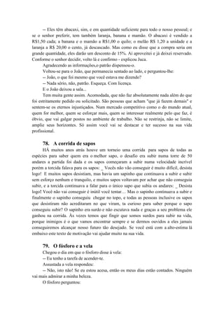 -- Eles têm abacaxi, sim, e em quantidade suficiente para todo o nosso pessoal; e
se o senhor preferir, tem também laranja, banana e mamão. O abacaxi é vendido a
R$1,50 cada; a banana e o mamão a R$1,00 o quilo; o melão R$ 1,20 a unidade e a
laranja a R$ 20,00 o cento, já descascado. Mas como eu disse que a compra seria em
grande quantidade, eles darão um desconto de 15%. Aí aproveitei e já deixei reservado.
Conforme o senhor decidir, volto lá e confirmo - explicou Juca.
Agradecendo as informações,o patrão dispensou-o.
Voltou-se para o João, que permanecia sentado ao lado, e perguntou-lhe:
-- João, o que foi mesmo que você estava me dizendo?
-- Nada sério, não, patrão. Esqueça. Com licença.
E o João deixou a sala...
Tem muita gente assim. Acomodada, que não faz absolutamente nada além do que
foi estritamente pedido ou solicitado. São pessoas que acham "que já fazem demais" e
sentem-se os eternos injustiçados. Num mercado competitivo como o do mundo atual,
quem for melhor, quem se esforçar mais, quem se interessar realmente pelo que faz, é
óbvio, que vai galgar postos no ambiente de trabalho. Não se restrinja, não se limite,
amplie seus horizontes. Só assim você vai se destacar e ter sucesso na sua vida
profissional.
78. A corrida de sapos
HÁ muitos anos atrás houve um torneio uma corrida para sapos de todas as
espécies para saber quem era o melhor sapo, o desafio era subir numa torre de 50
andares a partida foi dada e os sapos começaram a subir numa velocidade incrível
porém a torcida falava para os sapos: _ Vocês não vão conseguir é muito difícil, desista
logo! E muitos sapos desistiam, mas havia um sapinho que continuava a subir e subir
sem esforço nenhum e tranquilo, e muitos sapos voltavam por achar que não conseguia
subir, e a torcida continuava a falar para o único sapo que subia os andares: _ Desista
logo! Você não vai conseguir é inútil você tentar… Mas o sapinho continuava a subir e
finalmente o sapinho conseguiu chegar no topo, e todas as pessoas inclusive os sapos
que desistiram não acreditaram no que viram, ta curioso para saber porque o sapo
conseguiu subir? O sapinho era surdo e não escutava nada e graças a seu problema ele
ganhou na corrida. Às vezes temos que fingir que somos surdos para subir na vida,
porque inimigos é o que vamos encontrar sempre e se dermos ouvidos a eles jamais
conseguiremos alcançar nosso futuro tão desejado. Se você está com a alto-estima lá
embaixo este texto de motivação vai ajudar muito na sua vida.
79. O fósforo e a vela
Chegou o dia em que o fósforo disse à vela:
-- Eu tenho a tarefa de acender-te.
Assustada a vela respondeu:
-- Não, isto não! Se eu estou acesa, então os meus dias estão contados. Ninguém
vai mais admirar a minha beleza.
O fósforo perguntou:
 