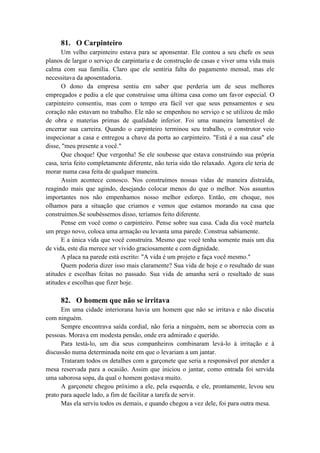 81. O Carpinteiro
Um velho carpinteiro estava para se aponsentar. Ele contou a seu chefe os seus
planos de largar o serviço de carpintaria e de construção de casas e viver uma vida mais
calma com sua família. Claro que ele sentiria falta do pagamento mensal, mas ele
necessitava da aposentadoria.
O dono da empresa sentiu em saber que perderia um de seus melhores
empregados e pediu a ele que construísse uma última casa como um favor especial. O
carpinteiro consentiu, mas com o tempo era fácil ver que seus pensamentos e seu
coração não estavam no trabalho. Ele não se empenhou no serviço e se utilizou de mão
de obra e materias primas de qualidade inferior. Foi uma maneira lamentável de
encerrar sua carreira. Quando o carpinteiro terminou seu trabalho, o construtor veio
inspecionar a casa e entregou a chave da porta ao carpinteiro. "Está é a sua casa" ele
disse, "meu presente a você."
Que choque! Que vergonha! Se ele soubesse que estava construindo sua própria
casa, teria feito completamente diferente, não teria sido tão relaxado. Agora ele teria de
morar numa casa feita de qualquer maneira.
Assim acontece conosco. Nos construímos nossas vidas de maneira distraída,
reagindo mais que agindo, desejando colocar menos do que o melhor. Nos assuntos
importantes nos não empenhamos nosso melhor esforço. Então, em choque, nos
olhamos para a situação que criamos e vemos que estamos morando na casa que
construímos.Se soubéssemos disso, teríamos feito diferente.
Pense em você como o carpinteiro. Pense sobre sua casa. Cada dia você martela
um prego novo, coloca uma armação ou levanta uma parede. Construa sabiamente.
E a única vida que você construíra. Mesmo que você tenha somente mais um dia
de vida, este dia merece ser vivido graciosamente e com dignidade.
A placa na parede está escrito: "A vida é um projeto e faça você mesmo."
Quem poderia dizer isso mais claramente? Sua vida de hoje e o resultado de suas
atitudes e escolhas feitas no passado. Sua vida de amanha será o resultado de suas
atitudes e escolhas que fizer hoje.
82. O homem que não se irritava
Em uma cidade interiorana havia um homem que não se irritava e não discutia
com ninguém.
Sempre encontrava saída cordial, não feria a ninguém, nem se aborrecia com as
pessoas. Morava em modesta pensão, onde era admirado e querido.
Para testá-lo, um dia seus companheiros combinaram levá-lo à irritação e à
discussão numa determinada noite em que o levariam a um jantar.
Trataram todos os detalhes com a garçonete que seria a responsável por atender a
mesa reservada para a ocasião. Assim que iniciou o jantar, como entrada foi servida
uma saborosa sopa, da qual o homem gostava muito.
A garçonete chegou próximo a ele, pela esquerda, e ele, prontamente, levou seu
prato para aquele lado, a fim de facilitar a tarefa de servir.
Mas ela serviu todos os demais, e quando chegou a vez dele, foi para outra mesa.
 