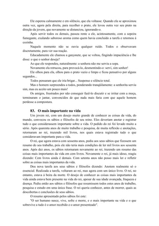 Ele esperou calmamente e em silêncio, que ela voltasse. Quando ela se aproximou
outra vez, agora pela direita, para recolher o prato, ele levou outra vez seu prato na
direção da jovem, que novamente se distanciou, ignorando-o.
Após servir todos os demais, passou rente a ele, acintosamente, com a sopeira
fumegante, exalando saboroso aroma como quem havia concluído a tarefa e retornou à
cozinha.
Naquele momento não se ouvia qualquer ruído. Todos o observavam
discretamente, para ver sua reação.
Educadamente ele chamou a garçonete, que se voltou, fingindo impaciência e lhe
disse: o que o senhor deseja?
Ao que ele respondeu, naturalmente: a senhora não me serviu a sopa.
Novamente ela retrucou, para provocá-lo, desmentindo-o: servi, sim senhor!
Ele olhou para ela, olhou para o prato vazio e limpo e ficou pensativo por alguns
segundos...
Todos pensaram que ele iria brigar... Suspense e silêncio total.
Mas o homem surpreendeu a todos, ponderando tranqüilamente: a senhorita serviu
sim, mas eu aceito um pouco mais!
Os amigos, frustrados por não conseguir fazê-lo discutir e se irritar com a moça,
terminaram o jantar, convencidos de que nada mais faria com que aquele homem
perdesse a compostura.
83. O mais importante na vida
Um jovem rei, com um desejo muito grande de conhecer as coisas da vida, do
mundo, convocou os sábios e filósofos de seu reino. Eles deveriam anotar e registrar
tudo o que considerassem importante sobre a vida. O pedido do rei foi levado muito a
sério. Após quarenta anos de muito trabalho e pesquisa, de muita reflexão e anotações,
retornaram ao rei, trazendo mil livros, nos quais estava registrado tudo o que
consideravam importante para a vida.
O rei, que agora estava com sessenta anos, pediu aos seus sábios que fizessem um
resumo do seu trabalho, pois ele não teria mais condições de ler mil livros aos sessenta
anos. Após dez anos, os sábios retornaram novamente ao rei, trazendo um resumo das
coisas mais importantes da vida em cem livros. Novamente o rei, já mais idoso, reagiu
dizendo: Cem livros ainda é demais. Com setenta anos não posso mais ler e refletir
sobre as coisas mais importantes da vida.
Deu nova tarefa aos seus sábios e filósofos dizendo: Anotem realmente só o
essencial. Realizada a tarefa, voltaram ao rei, mas agora com um único livro. O rei, no
entanto, estava à beira da morte. O desejo de conhecer as coisas mais importantes da
vida ainda estava bem presente na vida do rei, apesar de sua idade avançada, fraqueza e
doença. Pediu então aos sábios e filósofos que resumissem todos estes anos de trabalho,
pesquisa e estudo em uma única frase. O rei queria conhecer, antes de morrer, quais as
descobertas e conclusões de seus sábios.
O resumo apresentado pelos sábios foi este:
"O ser humano nasce, vive, sofre e morre, e o mais importante na vida e o que
sobrevive a tudo é o amor recebido e o amor presenteado".
 