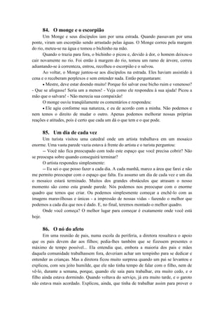 84. O monge e o escorpião
Um Monge e seus discípulos iam por uma estrada. Quando passavam por uma
ponte, viram um escorpião sendo arrastado pelas águas. O Monge correu pela margem
do rio, meteu-se na água e tomou o bichinho na mão.
Quando o trazia para fora, o bichinho o picou e, devido à dor, o homem deixou-o
cair novamente no rio. Foi então à margem do rio, tomou um ramo de árvore, correu
adiantando-se à correnteza, entrou, recolheu o escorpião e o salvou.
Ao voltar, o Monge juntou-se aos discípulos na estrada. Eles haviam assistido à
cena e o receberam perplexos e sem entender nada. Então perguntaram:
Mestre, deve estar doendo muito! Porque foi salvar esse bicho ruim e venenoso?
- Que se afogasse! Seria um a menos! - Veja como ele respondeu à sua ajuda! Picou a
mão que o salvara! - Não merecia sua compaixão!
O monge ouviu tranqüilamente os comentários e respondeu:
Ele agiu conforme sua natureza, e eu de acordo com a minha. Não podemos e
nem temos o direito de mudar o outro. Apenas podemos melhorar nossas próprias
reações e atitudes, pois é certo que cada um dá o que tem e o que pode.
85. Um dia de cada vez
Um turista visitou uma catedral onde um artista trabalhava em um mosaico
enorme. Uma vasta parede vazia estava à frente do artista e o turista perguntou:
-- Você não fica preocupado com todo este espaço que você precisa cobrir? Não
se preocupa sobre quando conseguirá terminar?
O artista respondeu simplesmente:
-- Eu sei o que posso fazer a cada dia. A cada manhã, marco a área que farei e não
me permito preocupar com o espaço que falta. Eu assumo um dia de cada vez e um dia
o mosaico estará terminado. Muitos dos grandes obstáculos que atrasam o nosso
momento são como esta grande parede. Nós podemos nos preocupar com o enorme
quadro que temos que criar. Ou podemos simplesmente começar a enchê-lo com as
imagens maravilhosas e únicas - a impressão de nossas vidas - fazendo o melhor que
podemos a cada dia que nos é dado. E, no final, teremos montado o melhor quadro.
Onde você começa? O melhor lugar para começar é exatamente onde você está
hoje.
86. O nó do afeto
Em uma reunião de pais, numa escola da periferia, a diretora ressaltava o apoio
que os pais devem dar aos filhos; pedia-lhes também que se fizessem presentes o
máximo de tempo possível... Ela entendia que, embora a maioria dos pais e mães
daquela comunidade trabalhassem fora, deveriam achar um tempinho para se dedicar e
entender as crianças. Mas a diretora ficou muito surpresa quando um pai se levantou e
explicou, com seu jeito humilde, que ele não tinha tempo de falar com o filho, nem de
vê-lo, durante a semana, porque, quando ele saía para trabalhar, era muito cedo, e o
filho ainda estava dormindo. Quando voltava do serviço, já era muito tarde, e o garoto
não estava mais acordado. Explicou, ainda, que tinha de trabalhar assim para prover o
 