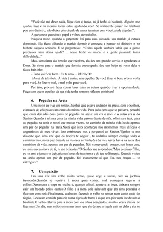 “Você não me deve nada, fique com o troco, eu já tenho o bastante. Alguém me
ajudou hoje e da mesma forma estou ajudando você. Se realmente quiser me retribuir
por este dinheiro, não deixe este círculo de amor terminar com você, ajude alguém!”.
A garçonete guardou o papel e voltou ao trabalho.
Naquela noite, quando a garçonete foi para casa cansada, seu marido já estava
dormindo. Ela ficou olhando o marido dormir e começou a pensar no dinheiro e no
bilhete daquela senhora. E se perguntava : “Como aquela senhora sabia que a gente
precisava tanto dessa ajuda? ... nosso bebê vai nascer e a gente passando tanta
dificuldade...”
Mas, consciente da benção que recebeu, ela deu um grande sorriso e agradeceu a
Deus. Se virou para o marido que dormia preocupado, deu um beijo no rosto dele e
falou baixinho:
- Tudo vai ficar bem...Eu te amo ... RENATO!
Moral da História: A vida é assim, um espelho. Se você fizer o bem, o bem volta
para você. Se fizer o mal, o mal volta para você.
Por isso, procure fazer coisas boas para os outros quando tiver a oportunidade.
Faça com que o espelho da sua vida tenha sempre reflexos positivos!
6. Pegadas na Areia
Uma noite eu tive um sonho...Sonhei que estava andando na praia, com o Senhor,
e através do céu passavam cenas da minha vida. Para cada cena que se passava, percebi
que eram deixadas dois pares de pegadas na areia: um era o meu e o outro era o do
Senhor.Quando a ultima cena da minha vida passou diante de nós, olhei para traz, para
as pegadas na areia e notei que muitas vezes, no caminho da minha vida havia apenas
um par de pegadas na areia.Notei que isso aconteceu nos momentos mais difíceis e
angustiosos do meu viver. Isso entristeceu-me, e perguntei ao Senhor."Senhor tu me
disseste que, uma vez que eu resolvi te seguir , tu andarias sempre comigo todo o
caminho mas, notei que durante as maiores atribulações do meu viver havia na areia dos
caminhos da vida, apenas um par de pegadas. Não compreendo porque, nas horas que,
eu mais necessitava de ti, tu me deixastes."O Senhor me respondeu:"Meu precioso filho,
eu te amo e jamais te deixaria nas horas de tua prova e do teu sofrimento. Quando vistes
na areia apenas um par de pegadas, foi exatamente aí que Eu, nos braços ... te
carreguei."
7. Compaixão
Era uma vez um velho muito velho, quase cego e surdo, com os joelhos
tremendo.Quando se sentava à mesa para comer, mal conseguia segurar a
colher.Derramava a sopa na toalha e, quando afinal, acertava a boca, deixava sempre
cair um bocado pelos cantos.O filho e a nora dele achavam que era uma porcaria e
ficavam com nojo.Finalmente, acabaram fazendo o velho se sentar num canto atrás do
fogão. Levavam comida para ele numa tigela de barro e o que era pior nem lhe davam o
bastante.O velho olhava para a mesa com os olhos compridos, muitas vezes cheios de
lágrimas.Um dia, suas mãos tremeram tanto que ele deixou a tigela cair no chão e ela se
 