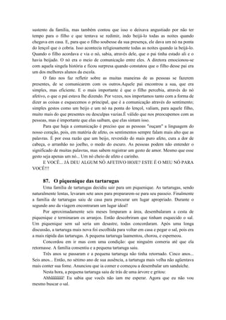 sustento da família, mas também contou que isso o deixava angustiado por não ter
tempo para o filho e que tentava se redimir, indo beijá-lo todas as noites quando
chegava em casa. E, para que o filho soubesse da sua presença, ele dava um nó na ponta
do lençol que o cobria. Isso acontecia religiosamente todas as noites quando ia beijá-lo.
Quando o filho acordava e via o nó, sabia, através dele, que o pai tinha estado ali e o
havia beijado. O nó era o meio de comunicação entre eles. A diretora emocionou-se
com aquela singela história e ficou surpresa quando constatou que o filho desse pai era
um dos melhores alunos da escola.
O fato nos faz refletir sobre as muitas maneiras de as pessoas se fazerem
presentes, de se comunicarem com os outros.Aquele pai encontrou a sua, que era
simples, mas eficiente. E o mais importante é que o filho percebia, através do nó
afetivo, o que o pai estava lhe dizendo. Por vezes, nos importamos tanto com a forma de
dizer as coisas e esquecemos o principal, que é a comunicação através do sentimento;
simples gestos como um beijo e um nó na ponta do lençol, valiam, para aquele filho,
muito mais do que presentes ou desculpas vazias.É válido que nos preocupemos com as
pessoas, mas é importante que elas saibam, que elas sintam isso.
Para que haja a comunicação é preciso que as pessoas "ouçam" a linguagem do
nosso coração, pois, em matéria de afeto, os sentimentos sempre falam mais alto que as
palavras. É por essa razão que um beijo, revestido do mais puro afeto, cura a dor de
cabeça, o arranhão no joelho, o medo do escuro. As pessoas podem não entender o
significado de muitas palavras, mas sabem registrar um gesto de amor. Mesmo que esse
gesto seja apenas um nó... Um nó cheio de afeto e carinho.
E VOCÊ... JÁ DEU ALGUM NÓ AFETIVO HOJE? ESTE É O MEU NÓ PARA
VOCÊ!!!
87. O piquenique das tartarugas
Uma família de tartarugas decidiu sair para um piquenique. As tartarugas, sendo
naturalmente lentas, levaram sete anos para prepararem-se para seu passeio. Finalmente
a família de tartarugas saiu de casa para procurar um lugar apropriado. Durante o
segundo ano da viagem encontraram um lugar ideal!
Por aproximadamente seis meses limparam a área, desembalaram a cesta de
piquenique e terminaram os arranjos. Então descobriram que tinham esquecido o sal.
Um piquenique sem sal seria um desastre, todas concordaram. Após uma longa
discussão, a tartaruga mais nova foi escolhida para voltar em casa e pegar o sal, pois era
a mais rápida das tartarugas. A pequena tartaruga laamentou, chorou, e esperneou.
Concordou em ir mas com uma condição: que ninguém comeria até que ela
retornasse. A família consentiu e a pequena tartaruga saiu.
Três anos se passaram e a pequena tartaruga não tinha retornado. Cinco anos...
Seis anos... Então, no sétimo ano de sua ausência, a tartaruga mais velha não agüentava
mais conter sua fome. Anunciou que ia comer e começou a desembalar um sanduíche.
Nesta hora, a pequena tartaruga saiu de trás de uma árvore e gritou:
Ahhãããããã! Eu sabia que vocês não iam me esperar. Agora que eu não vou
mesmo buscar o sal.
 