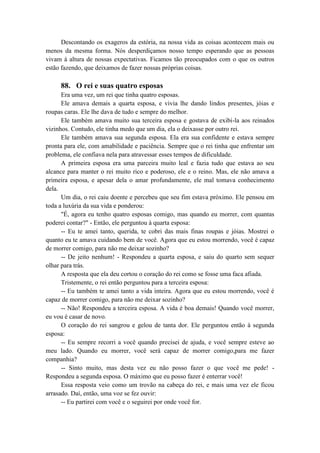 Descontando os exageros da estória, na nossa vida as coisas acontecem mais ou
menos da mesma forma. Nós desperdiçamos nosso tempo esperando que as pessoas
vivam à altura de nossas expectativas. Ficamos tão preocupados com o que os outros
estão fazendo, que deixamos de fazer nossas próprias coisas.
88. O rei e suas quatro esposas
Era uma vez, um rei que tinha quatro esposas.
Ele amava demais a quarta esposa, e vivia lhe dando lindos presentes, jóias e
roupas caras. Ele lhe dava de tudo e sempre do melhor.
Ele também amava muito sua terceira esposa e gostava de exibi-la aos reinados
vizinhos. Contudo, ele tinha medo que um dia, ela o deixasse por outro rei.
Ele também amava sua segunda esposa. Ela era sua confidente e estava sempre
pronta para ele, com amabilidade e paciência. Sempre que o rei tinha que enfrentar um
problema, ele confiava nela para atravessar esses tempos de dificuldade.
A primeira esposa era uma parceira muito leal e fazia tudo que estava ao seu
alcance para manter o rei muito rico e poderoso, ele e o reino. Mas, ele não amava a
primeira esposa, e apesar dela o amar profundamente, ele mal tomava conhecimento
dela.
Um dia, o rei caiu doente e percebeu que seu fim estava próximo. Ele pensou em
toda a luxúria da sua vida e ponderou:
"É, agora eu tenho quatro esposas comigo, mas quando eu morrer, com quantas
poderei contar?" - Então, ele perguntou à quarta esposa:
-- Eu te amei tanto, querida, te cobri das mais finas roupas e jóias. Mostrei o
quanto eu te amava cuidando bem de você. Agora que eu estou morrendo, você é capaz
de morrer comigo, para não me deixar sozinho?
-- De jeito nenhum! - Respondeu a quarta esposa, e saiu do quarto sem sequer
olhar para trás.
A resposta que ela deu cortou o coração do rei como se fosse uma faca afiada.
Tristemente, o rei então perguntou para a terceira esposa:
-- Eu também te amei tanto a vida inteira. Agora que eu estou morrendo, você é
capaz de morrer comigo, para não me deixar sozinho?
-- Não! Respondeu a terceira esposa. A vida é boa demais! Quando você morrer,
eu vou é casar de novo.
O coração do rei sangrou e gelou de tanta dor. Ele perguntou então à segunda
esposa:
-- Eu sempre recorri a você quando precisei de ajuda, e você sempre esteve ao
meu lado. Quando eu morrer, você será capaz de morrer comigo,para me fazer
companhia?
-- Sinto muito, mas desta vez eu não posso fazer o que você me pede! -
Respondeu a segunda esposa. O máximo que eu posso fazer é enterrar você!
Essa resposta veio como um trovão na cabeça do rei, e mais uma vez ele ficou
arrasado. Daí, então, uma voz se fez ouvir:
-- Eu partirei com você e o seguirei por onde você for.
 