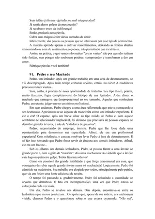 Suas idéias já foram rejeitadas ou mal interpretadas?
Já sentiu duros golpes de preconceito?
Já recebeu o troco da indiferença?
Então, produziu uma pérola.
Cubra suas mágoas com várias camadas de amor.
Infelizmente, são poucas as pessoas que se interessam por esse tipo de sentimento.
A maioria aprende apenas a cultivar ressentimentos, deixando as feridas abertas
alimentando-as com de sentimentos pequenos, não permitindo que cicatrizem.
Assim, na prática, o que vemos são muitas "ostras vazias" não por que não tenham
sido feridas, mas porque não souberam perdoar, compreender e transformar a dor em
amor.
Fabrique pérolas você também!
91. Pedro e seu Machado
Pedro, um lenhador, após um grande trabalho em uma área de desmatamento, se
viu desempregado. Após tanto tempo cortando árvores, entrou no corte! A madeireira
precisou reduzir custos...
Saiu, então, à procura de nova oportunidade de trabalho. Seu tipo físico, porém,
muito franzino, fugia completamente do biotipo de um lenhador. Além disso, o
machado que carregava era desproporcional ao seu tamanho. Aqueles que conheciam
Pedro, entretanto, julgavam-no um ótimo profissional.
Em suas andanças, Pedro chegou a uma área reflorestada que estava começando a
ser desmatada. Apresentou-se ao capataz da madeireira como um lenhador experiente. E
ele o era! O capataz, após um breve olhar ao tipo miúdo do Pedro e, com aquele
semblante de selecionador implacável, foi dizendo que precisava de pessoas capazes de
derrubar grandes árvores, e não de "catadores de gravetos".
Pedro, necessitando do emprego, insistiu. Pediu que lhe fosse dada uma
oportunidade para demonstrar sua capacidade. Afinal, ele era um profissional
experiente! Com relutância, o capataz resolveu levar Pedro à área de desmatamento. E
só fez isso pensando que Pedro fosse servir de chacota aos demais lenhadores. Afinal,
ele era um fracote...
Sob os olhares dos demais lenhadores, Pedro se postou frente a uma árvore de
grande porte e, com o grito de "madeira", deu uma machadada tão violenta que a árvore
caiu logo no primeiro golpe. Todos ficaram atônitos!
Como era possível tão grande habilidade e que força descomunal era essa, que
conseguira derrubar aquela grande árvore numa só machadada? Logicamente, Pedro foi
admitido na madeireira. Seu trabalho era elogiado por todos, principalmente pelo patrão,
que via em Pedro uma fonte adicional de receita.
O tempo foi passando e, gradativamente, Pedro foi reduzindo a quantidade de
árvores que derrubava. O fato era incompreensível, uma vez que Pedro estava se
esforçando cada vez mais.
Um dia, Pedro se nivelou aos demais. Dias depois, encontrava-se entre os
lenhadores que menos produziam... O capataz que, apesar da sua rudeza, era um homem
vivido, chamou Pedro e o questionou sobre o que estava ocorrendo. "Não sei",
 