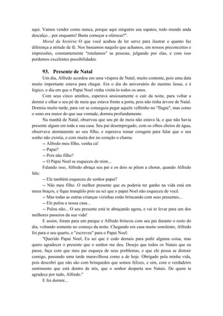 aqui. Vamos vender como nunca, porque aqui ninguém usa sapatos, todo mundo anda
descalço... por enquanto! Basta começar a oferecer!".
Moral da história: O que você acabou de ler serve para ilustrar o quanto faz
diferença a atitude de fé. Nos baseamos naquilo que achamos, em nossos preconceitos e
impressões, constantemente "rotulamos" as pessoas, julgando por elas, e com isso
perdemos excelentes possibilidades.
93. Presente de Natal
Um dia, Alfredo acordou em uma véspera de Natal, muito contente, pois uma data
muito importante estava para chegar. Era o dia do aniversário do menino Jesus, e é
lógico, o dia em que o Papai Noel vinha visitá-lo todos os anos.
Com seus cinco aninhos, esperava ansiosamente o cair da noite, para voltar a
dormir e olhar o seu pé de meia que estava frente a porta, pois não tinha árvore de Natal.
Dormiu muito tarde, para ver se conseguia pegar aquele velhinho no "flagra", mas como
o sono era maior do que sua vontade, dormiu profundamente.
Na manhã de Natal, observou que seu pé de meia não estava lá, e que não havia
presente algum em toda a sua casa. Seu pai desempregado, com os olhos cheios de água,
observava atentamente ao seu filho, e esperava tomar coragem para falar que o seu
sonho não existia, e com muita dor no coração o chama:
-- Alfredo meu filho, venha cá!
-- Papai?
-- Pois não filho?
-- O Papai Noel se esqueceu de mim...
Falando isso, Alfredo abraça seu pai e os dois se põem a chorar, quando Alfredo
fala:
-- Ele também esqueceu do senhor papai?
-- Não meu filho. O melhor presente que eu poderia ter ganho na vida está em
meus braços, e fique tranqüilo pois eu sei que o papai Noel não esqueceu de você.
-- Mas todas as outras crianças vizinhas estão brincando com seus presentes...
-- Ele pulou a nossa casa...
-- Pulou não... O seu presente está te abraçando agora, e vai te levar para um dos
melhores passeios da sua vida!
E assim, foram para um parque e Alfredo brincou com seu pai durante o resto do
dia, voltando somente no começo da noite. Chegando em casa muito sonolento, Alfredo
foi para o seu quarto, e "escreveu" para o Papai Noel:
"Querido Papai Noel, Eu sei que é cedo demais para pedir alguma coisa, mas
quero agradecer o presente que o senhor me deu. Desejo que todos os Natais que eu
passe, faça com que meu pai esqueça de seus problemas, e que ele possa se distrair
comigo, passando uma tarde maravilhosa como a de hoje. Obrigado pela minha vida,
pois descobri que não são com brinquedos que somos felizes, e sim, com o verdadeiro
sentimento que está dentro de nós, que o senhor desperta nos Natais. De quem te
agradece por tudo, Alfredo."
E foi dormir...
 