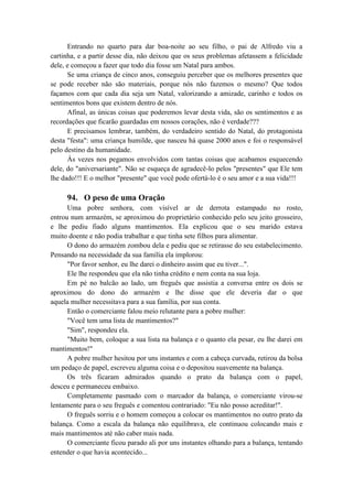 Entrando no quarto para dar boa-noite ao seu filho, o pai de Alfredo viu a
cartinha, e a partir desse dia, não deixou que os seus problemas afetassem a felicidade
dele, e começou a fazer que todo dia fosse um Natal para ambos.
Se uma criança de cinco anos, conseguiu perceber que os melhores presentes que
se pode receber não são materiais, porque nós não fazemos o mesmo? Que todos
façamos com que cada dia seja um Natal, valorizando a amizade, carinho e todos os
sentimentos bons que existem dentro de nós.
Afinal, as únicas coisas que poderemos levar desta vida, são os sentimentos e as
recordações que ficarão guardadas em nossos corações, não é verdade???
E precisamos lembrar, também, do verdadeiro sentido do Natal, do protagonista
desta "festa": uma criança humilde, que nasceu há quase 2000 anos e foi o responsável
pelo destino da humanidade.
Às vezes nos pegamos envolvidos com tantas coisas que acabamos esquecendo
dele, do "aniversariante". Não se esqueça de agradecê-lo pelos "presentes" que Ele tem
lhe dado!!! E o melhor "presente" que você pode ofertá-lo é o seu amor e a sua vida!!!
94. O peso de uma Oração
Uma pobre senhora, com visível ar de derrota estampado no rosto,
entrou num armazém, se aproximou do proprietário conhecido pelo seu jeito grosseiro,
e lhe pediu fiado alguns mantimentos. Ela explicou que o seu marido estava
muito doente e não podia trabalhar e que tinha sete filhos para alimentar.
O dono do armazém zombou dela e pediu que se retirasse do seu estabelecimento.
Pensando na necessidade da sua família ela implorou:
"Por favor senhor, eu lhe darei o dinheiro assim que eu tiver...".
Ele lhe respondeu que ela não tinha crédito e nem conta na sua loja.
Em pé no balcão ao lado, um freguês que assistia a conversa entre os dois se
aproximou do dono do armazém e lhe disse que ele deveria dar o que
aquela mulher necessitava para a sua família, por sua conta.
Então o comerciante falou meio relutante para a pobre mulher:
"Você tem uma lista de mantimentos?"
"Sim", respondeu ela.
"Muito bem, coloque a sua lista na balança e o quanto ela pesar, eu lhe darei em
mantimentos!"
A pobre mulher hesitou por uns instantes e com a cabeça curvada, retirou da bolsa
um pedaço de papel, escreveu alguma coisa e o depositou suavemente na balança.
Os três ficaram admirados quando o prato da balança com o papel,
desceu e permaneceu embaixo.
Completamente pasmado com o marcador da balança, o comerciante virou-se
lentamente para o seu freguês e comentou contrariado: "Eu não posso acreditar!".
O freguês sorriu e o homem começou a colocar os mantimentos no outro prato da
balança. Como a escala da balança não equilibrava, ele continuou colocando mais e
mais mantimentos até não caber mais nada.
O comerciante ficou parado ali por uns instantes olhando para a balança, tentando
entender o que havia acontecido...
 
