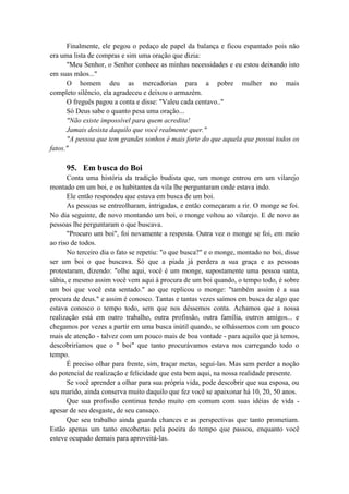 Finalmente, ele pegou o pedaço de papel da balança e ficou espantado pois não
era uma lista de compras e sim uma oração que dizia:
"Meu Senhor, o Senhor conhece as minhas necessidades e eu estou deixando isto
em suas mãos..."
O homem deu as mercadorias para a pobre mulher no mais
completo silêncio, ela agradeceu e deixou o armazém.
O freguês pagou a conta e disse: "Valeu cada centavo.."
Só Deus sabe o quanto pesa uma oração...
"Não existe impossível para quem acredita!
Jamais desista daquilo que você realmente quer."
"A pessoa que tem grandes sonhos é mais forte do que aquela que possui todos os
fatos."
95. Em busca do Boi
Conta uma história da tradição budista que, um monge entrou em um vilarejo
montado em um boi, e os habitantes da vila lhe perguntaram onde estava indo.
Ele então respondeu que estava em busca de um boi.
As pessoas se entreolharam, intrigadas, e então começaram a rir. O monge se foi.
No dia seguinte, de novo montando um boi, o monge voltou ao vilarejo. E de novo as
pessoas lhe perguntaram o que buscava.
"Procuro um boi", foi novamente a resposta. Outra vez o monge se foi, em meio
ao riso de todos.
No terceiro dia o fato se repetiu: "o que busca?" e o monge, montado no boi, disse
ser um boi o que buscava. Só que a piada já perdera a sua graça e as pessoas
protestaram, dizendo: "olhe aqui, você é um monge, supostamente uma pessoa santa,
sábia, e mesmo assim você vem aqui à procura de um boi quando, o tempo todo, é sobre
um boi que você esta sentado." ao que replicou o monge: "também assim é a sua
procura de deus." e assim é conosco. Tantas e tantas vezes saímos em busca de algo que
estava conosco o tempo todo, sem que nos déssemos conta. Achamos que a nossa
realização está em outro trabalho, outra profissão, outra família, outros amigos... e
chegamos por vezes a partir em uma busca inútil quando, se olhássemos com um pouco
mais de atenção - talvez com um pouco mais de boa vontade - para aquilo que já temos,
descobriríamos que o " boi" que tanto procurávamos estava nos carregando todo o
tempo.
É preciso olhar para frente, sim, traçar metas, segui-las. Mas sem perder a noção
do potencial de realização e felicidade que esta bem aqui, na nossa realidade presente.
Se você aprender a olhar para sua própria vida, pode descobrir que sua esposa, ou
seu marido, ainda conserva muito daquilo que fez você se apaixonar há 10, 20, 50 anos.
Que sua profissão continua tendo muito em comum com suas idéias de vida -
apesar de seu desgaste, de seu cansaço.
Que seu trabalho ainda guarda chances e as perspectivas que tanto prometiam.
Estão apenas um tanto encobertas pela poeira do tempo que passou, enquanto você
esteve ocupado demais para aproveitá-las.
 