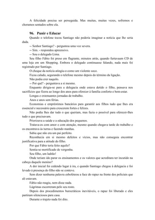 A felicidade precisa ser perseguida. Mas muitas, muitas vezes, sofremos e
choramos sentados sobre ela.
96. Punir e Educar
Quando o telefone tocou Santiago não poderia imaginar a notícia que lhe seria
dada.
-- Senhor Santiago? - perguntou uma voz severa.
-- Sim. - respondeu apreensivo.
-- Sou o delegado Lima.
Seu filho Fábio foi preso em flagrante, minutos atrás, quando furtavaum CD de
uma loja em um Shopping. Embora o delegado continuasse falando, nada mais foi
registrado por Santiago.
O choque da notícia atingiu-o como um violento soco.
Ficou calado, segurando o telefone mesmo depois do término da ligação.
Não podia crer naquilo.
-- Por quê? - perguntava a si mesmo.
Enquanto dirigia-se para a delegacia onde estava detido o filho, pensava nos
sacrifícios que fizera ao longo dos anos para oferecer à família conforto e bem-estar.
Longas e extenuantes jornadas de trabalho.
Anos e anos sem férias.
Economias e empréstimos bancários para garantir aos filhos tudo que lhes era
essencial e necessário para crescerem fortes e felizes.
Não podia lhes dar tudo o que queriam, mas fazia o possível para oferecer-lhes
tudo o que precisavam.
Priorizava a saúde e a educação dos pequenos.
Tratava-os com amor e com atenção, mesmo quando chegava tarde do trabalho e
os encontrava às turras e fazendo manhas.
Sabia que não era um pai perfeito.
Reconhecia em si mesmo defeitos e vícios, mas não conseguia encontrar
justificativa para a atitude do filho.
Por que Fábio teria feito aquilo?
Sentia-se mortificado de vergonha.
Seu filho, um ladrão!
Onde teriam ido parar os ensinamentos e os valores que acreditara ter incutido na
cabeça daquele menino?
A dor inicial foi cedendo lugar à ira, e quando Santiago chegou à delegacia e foi
levado à presença do filho não se conteve.
Sem dizer nenhuma palavra esbofeteou a face do rapaz na frente dos policiais que
ali estavam.
Fábio não reagiu, nem disse nada.
Lágrimas escorreram pelo seu rosto.
Depois dos procedimentos burocráticos inevitáveis, o rapaz foi liberado e eles
partiram silenciosos para casa.
Durante o trajeto nada foi dito.
 
