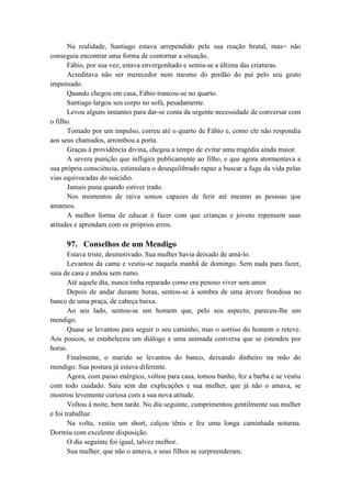 Na realidade, Santiago estava arrependido pela sua reação brutal, mas= não
conseguia encontrar uma forma de contornar a situação.
Fábio, por sua vez, estava envergonhado e sentia-se a última das criaturas.
Acreditava não ser merecedor nem mesmo do perdão do pai pelo seu gesto
impensado.
Quando chegou em casa, Fábio trancou-se no quarto.
Santiago largou seu corpo no sofá, pesadamente.
Levou alguns instantes para dar-se conta da urgente necessidade de conversar com
o filho.
Tomado por um impulso, correu até o quarto de Fábio e, como ele não respondia
aos seus chamados, arrombou a porta.
Graças à providência divina, chegou a tempo de evitar uma tragédia ainda maior.
A severa punição que infligira publicamente ao filho, e que agora atormentava a
sua própria consciência, estimulara o desequilibrado rapaz a buscar a fuga da vida pelas
vias equivocadas do suicídio.
Jamais puna quando estiver irado.
Nos momentos de raiva somos capazes de ferir até mesmo as pessoas que
amamos.
A melhor forma de educar é fazer com que crianças e jovens repensem suas
atitudes e aprendam com os próprios erros.
97. Conselhos de um Mendigo
Estava triste, desmotivado. Sua mulher havia deixado de amá-lo.
Levantou da cama e vestiu-se naquela manhã de domingo. Sem nada para fazer,
saiu de casa e andou sem rumo.
Até aquele dia, nunca tinha reparado como era penoso viver sem amor.
Depois de andar durante horas, sentou-se à sombra de uma árvore frondosa no
banco de uma praça, de cabeça baixa.
Ao seu lado, sentou-se um homem que, pelo seu aspecto, pareceu-lhe um
mendigo.
Quase se levantou para seguir o seu caminho, mas o sorriso do homem o reteve.
Aos poucos, se estabeleceu um diálogo e uma animada conversa que se estendeu por
horas.
Finalmente, o marido se levantou do banco, deixando dinheiro na mão do
mendigo. Sua postura já estava diferente.
Agora, com passo enérgico, voltou para casa, tomou banho, fez a barba e se vestiu
com todo cuidado. Saiu sem dar explicações e sua mulher, que já não o amava, se
mostrou levemente curiosa com a sua nova atitude.
Voltou à noite, bem tarde. No dia seguinte, cumprimentou gentilmente sua mulher
e foi trabalhar.
Na volta, vestiu um short, calçou tênis e fez uma longa caminhada noturna.
Dormiu com excelente disposição.
O dia seguinte foi igual, talvez melhor.
Sua mulher, que não o amava, e seus filhos se surpreenderam.
 
