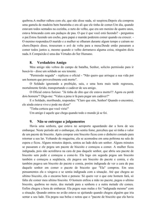 quebrou.A mulher ralhou com ele, que não disse nada, só suspirou.Depois ela comprou
uma gamela de madeira bem baratinha e era ali que ele tinha de comer.Um dia, quando
estavam todos sentados na cozinha, o neto do velho, que era um menino de quatro anos,
estava brincando com uns pedaços de pau. O que é que você está fazendo? - perguntou
o pai.Estou fazendo um cocho, para papai e mamãe poderem comer quando eu crescer. -
O menino respondeu.O marido e a mulher se olharam durante algum tempo e caíram no
choro.Depois disso, trouxeram o avô de volta para a mesa.Desde então passaram a
comer todos juntos e, mesmo quando o velho derramava alguma coisa, ninguém dizia
nada.A Compaixão é uma das Virtudes do Ser Humano.
8. Verdadeiro Amigo
Meu amigo não voltou do campo de batalha, Senhor, solicito permissão para ir
buscá-lo - disse um soldado ao seu tenente.
"Permissão negada" - replicou o oficial - "Não quero que arrisque a sua vida por
um homem que provavelmente está morto".
O Soldado ignorando a proibição, saiu, e uma hora mais tarde regressou,
mortalmente ferido, transportando o cadáver de seu amigo.
O Oficial estava furioso: "Já tinha de dito que ele estava morto!!! Agora eu perdi
dois homens"! Diga-me: "Valeu a pena ir lá para pegar um cadáver?"
E o Soldado, moribundo, respondeu: "Claro que sim, Senhor! Quando o encontrei,
ele ainda estava vivo e pode me dizer"
"Tinha certeza que você viria!"
Um amigo é aquele que chega quando todo o mundo já se foi.
9. Não se entregue a julgamentos
Havia uma senhora, que estava no aeroporto aguardando dar a hora de seu
embarque. Neste período até o embarque, ela sentiu fome, percebeu que só tinha o valor
de um pacote de biscoito. Após comprar este biscoito ficou com o dinheiro contado para
retornar a seu lar. Voltando do magazine, ela se acomodou em uma poltrona na sala de
espera e ficou. Alguns minutos depois, sentou ao lado dela um senhor. Alguns minutos
se passaram e ele pegou um pacote de biscoito e começou a comer. A mulher ficou
indignada, pois não acreditava na cara de pau daquele senhor, que abriu seu pacote de
biscoito sem pedir e começou a come-lo. Ela logo em seguida pegou um biscoito
também e começou a seqüência, ele pegava um biscoito do pacote e comia, e ela
também pegava um biscoito do pacote e comia, porém indignada de ver a cara de pau
daquele senhor em comer o pacote de biscoito que "Ela" comprou. Em seus
pensamentos ela o xingava e se sentia indignada com a situação. Até que chegou ao
ultimo biscoito, ela o encarou bem e pensou: Só quero ver o que este homem fará, só
falta ele comer meu ultimo biscoito. O homem enfiou a mão no pacote, pegou o ultimo
biscoito, quebrou no meio, deu metade para a senhora e a outra metade ele comeu.
Enfim chegou a hora de embarcar. Ela pegou suas malas e foi "indignada mesmo" com
a situação. Quando entrou no avião estava se ajeitando quando chegou alguém que iria
sentar a seu lado. Ela pegou sua bolsa e notou que o "pacote de biscoito que ela havia
 
