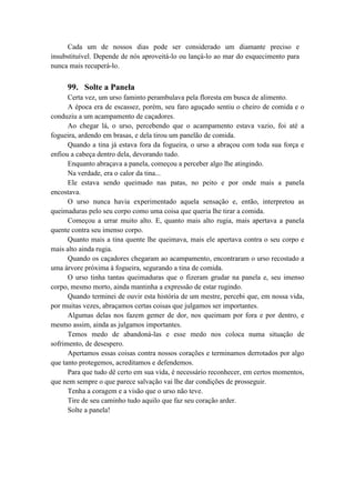 Cada um de nossos dias pode ser considerado um diamante preciso e
insubstituível. Depende de nós aproveitá-lo ou lançá-lo ao mar do esquecimento para
nunca mais recuperá-lo.
99. Solte a Panela
Certa vez, um urso faminto perambulava pela floresta em busca de alimento.
A época era de escassez, porém, seu faro aguçado sentiu o cheiro de comida e o
conduziu a um acampamento de caçadores.
Ao chegar lá, o urso, percebendo que o acampamento estava vazio, foi até a
fogueira, ardendo em brasas, e dela tirou um panelão de comida.
Quando a tina já estava fora da fogueira, o urso a abraçou com toda sua força e
enfiou a cabeça dentro dela, devorando tudo.
Enquanto abraçava a panela, começou a perceber algo lhe atingindo.
Na verdade, era o calor da tina...
Ele estava sendo queimado nas patas, no peito e por onde mais a panela
encostava.
O urso nunca havia experimentado aquela sensação e, então, interpretou as
queimaduras pelo seu corpo como uma coisa que queria lhe tirar a comida.
Começou a urrar muito alto. E, quanto mais alto rugia, mais apertava a panela
quente contra seu imenso corpo.
Quanto mais a tina quente lhe queimava, mais ele apertava contra o seu corpo e
mais alto ainda rugia.
Quando os caçadores chegaram ao acampamento, encontraram o urso recostado a
uma árvore próxima à fogueira, segurando a tina de comida.
O urso tinha tantas queimaduras que o fizeram grudar na panela e, seu imenso
corpo, mesmo morto, ainda mantinha a expressão de estar rugindo.
Quando terminei de ouvir esta história de um mestre, percebi que, em nossa vida,
por muitas vezes, abraçamos certas coisas que julgamos ser importantes.
Algumas delas nos fazem gemer de dor, nos queimam por fora e por dentro, e
mesmo assim, ainda as julgamos importantes.
Temos medo de abandoná-las e esse medo nos coloca numa situação de
sofrimento, de desespero.
Apertamos essas coisas contra nossos corações e terminamos derrotados por algo
que tanto protegemos, acreditamos e defendemos.
Para que tudo dê certo em sua vida, é necessário reconhecer, em certos momentos,
que nem sempre o que parece salvação vai lhe dar condições de prosseguir.
Tenha a coragem e a visão que o urso não teve.
Tire de seu caminho tudo aquilo que faz seu coração arder.
Solte a panela!
 
