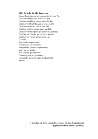 100. Oração de São Francisco
Senhor: Fazei de mim um instrumento de vossa Paz.
Onde houver Ódio, que eu leve o Amor,
Onde houver Ofensa, que eu leve o Perdão.
Onde houver Discórdia, que eu leve a União.
Onde houver Dúvida, que eu leve a Fé.
Onde houver Erro, que eu leve a Verdade.
Onde houver Desespero, que eu leve a Esperança.
Onde houver Tristeza, que eu leve a Alegria.
Onde houver Trevas, que eu leve a Luz!
Ó Mestre,
fazei que eu procure mais:
consolar, que ser consolado;
compreender, que ser compreendido;
amar, que ser amado.
Pois é dando, que se recebe.
Perdoando, que se é perdoado e
é morrendo, que se vive para a vida eterna!
Amém!
O mundo é um livro, e quem fica sentado em casa lê apenas uma
página desse livro. (Santo Agostinho)
 