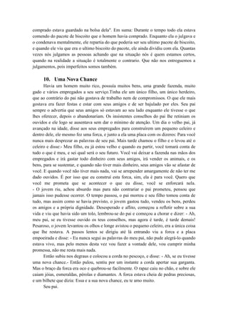 comprado estava guardado na bolsa dela". Em suma: Durante o tempo todo ela estava
comendo do pacote de biscoito que o homem havia comprado. Enquanto ela o julgava e
o condenava mentalmente, ele repartia do que poderia ser seu ultimo pacote de biscoito,
e quando ele viu que era o ultimo biscoito do pacote, ele ainda dividiu com ela. Quantas
vezes nós julgamos as pessoas achando que na situação nós é quem estamos certos,
quando na realidade a situação é totalmente o contrario. Que não nos entreguemos a
julgamentos, pois imperfeitos somos também.
10. Uma Nova Chance
Havia um homem muito rico, possuía muitos bens, uma grande fazenda, muito
gado e vários empregados a seu serviço.Tinha ele um único filho, um único herdeiro,
que ao contrário do pai não gostava de trabalho nem de compromissos. O que ele mais
gostava era fazer festas e estar com seus amigos e de ser bajulado por eles. Seu pai
sempre o advertia que seus amigos só estavam ao seu lado enquanto ele tivesse o que
lhes oferecer, depois o abandonariam. Os insistentes conselhos do pai lhe retiniam os
ouvidos e ele logo se ausentava sem dar o mínimo de atenção. Um dia o velho pai, já
avançado na idade, disse aos seus empregados para construírem um pequeno celeiro e
dentro dele, ele mesmo fez uma forca, e junto a ela uma placa com os dizeres: Para você
nunca mais desprezar as palavras de seu pai. Mais tarde chamou o filho e o levou até o
celeiro e disse:- Meu filho, eu já estou velho e quando eu partir, você tomará conta de
tudo o que é meu, e sei qual será o seu futuro. Você vai deixar a fazenda nas mãos dos
empregados e irá gastar todo dinheiro com seus amigos, irá vender os animais, e os
bens, para se sustentar, e quando não tiver mais dinheiro, seus amigos vão se afastar de
você. E quando você não tiver mais nada, vai se arrepender amargamente de não ter me
dado ouvidos. É por isso que eu construí esta forca, sim, ela é para você. Quero que
você me prometa que se acontecer o que eu disse, você se enforcará nela.
- O jovem riu, achou absurdo mas para não contrariar o pai prometeu, pensou que
jamais isso pudesse ocorrer. O tempo passou, o pai morreu e seu filho tomou conta de
tudo, mas assim como se havia previsto, o jovem gastou tudo, vendeu os bens, perdeu
os amigos e a própria dignidade. Desesperado e aflito, começou a refletir sobre a sua
vida e viu que havia sido um tolo, lembrou-se do pai e começou a chorar e dizer: - Ah,
meu pai, se eu tivesse ouvido os teus conselhos, mas agora é tarde, é tarde demais!
Pesaroso, o jovem levantou os olhos e longe avistou o pequeno celeiro, era a única coisa
que lhe restava. A passos lentos se dirigiu até lá entrando viu a forca e a placa
empoeirada e disse: - Eu nunca segui as palavras do meu pai, não pude alegrá-lo quando
estava vivo, mas pelo menos desta vez vou fazer a vontade dele, vou cumprir minha
promessa, não me resta mais nada.
Então subiu nos degraus e colocou a corda no pescoço, e disse: - Ah, se eu tivesse
uma nova chance.- Então pulou, sentiu por um instante a corda apertar sua garganta.
Mas o braço da forca era oco e quebrou-se facilmente. O rapaz caiu no chão, e sobre ele
caiam jóias, esmeraldas, pérolas e diamantes. A forca estava cheia de pedras preciosas,
e um bilhete que dizia: Essa e a sua nova chance, eu te amo muito.
Seu pai.
 