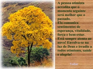 A pessoa otimista acredita que o momento seguinte será melhor que o passado. Ela comunica sentimentos de esperança, vitalidade, força e bem-estar. Está sempre atenta ao novo! Envolva-se na luz de Deus e irradie a todos otimismo, saúde e alegria! Voltar 