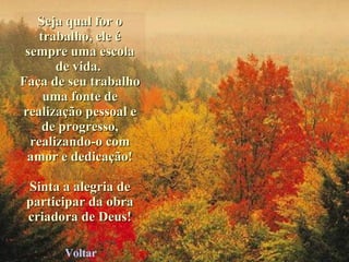 Seja qual for o trabalho, ele é sempre uma escola de vida.  Faça de seu trabalho uma fonte de realização pessoal e de progresso, realizando-o com amor e dedicação! Sinta a alegria de participar da obra criadora de Deus! Voltar 