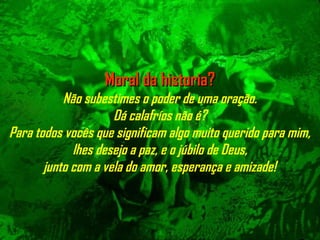 Moral da historia?Moral da historia?
Não subestimes o poder de uma oração.
Dá calafríos não é?
Para todos vocês que significam algo muito querido para mim,
lhes desejo a paz, e o júbilo de Deus,
junto com a vela do amor, esperança e amizade!
 