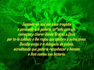 Sentindo-se mal por essa tragédia
e pensando que poderia ter sido com ela,
começou a chorar dando Graças a Deus
por te-la cuidado e lhe rogou que ajudara à outra joven.
Decidiu então ir à delegacia de policia,
acreditando que poderia reconhecer o homem
e lhes contou sua historia.
 