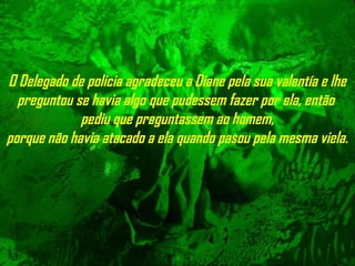 O Delegado de policia agradeceu a Diane pela sua valentía e lhe
preguntou se havia algo que pudessem fazer por ela, então
pediu que preguntassem ao homem,
porque não havia atacado a ela quando pasou pela mesma viela.
 