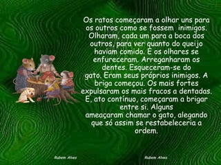 Os ratos começaram a olhar uns para os outros como se fossem  inimigos. Olharam, cada um para a boca dos outros, para ver quanto do queijo haviam comido. E os olhares se enfureceram. Arreganharam os dentes. Esqueceram-se do gato. Eram seus próprios inimigos. A briga começou. Os mais fortes expulsaram os mais fracos a dentadas. E, ato contínuo, começaram a brigar entre si. Alguns ameaçaram chamar o gato, alegando que só assim se restabeleceria a ordem. Rubem Alves  Rubem Alves 