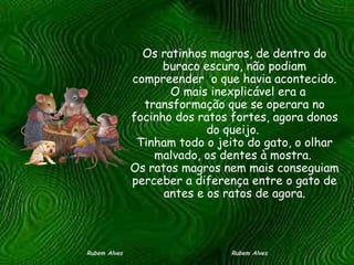 Os ratinhos magros, de dentro do buraco escuro, não podiam compreender  o que havia acontecido.   O mais inexplicável era a transformação que se operara no focinho dos ratos fortes, agora donos do queijo.  Tinham todo o jeito do gato, o olhar malvado, os dentes à mostra.  Os ratos magros nem mais conseguiam perceber a diferença entre o gato de antes e os ratos de agora. Rubem Alves  Rubem Alves 