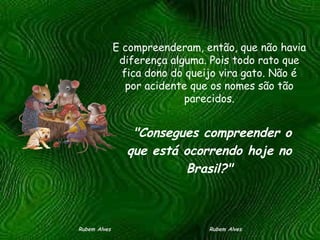 E compreenderam, então, que não havia diferença alguma. Pois todo rato que fica dono do queijo vira gato. Não é por acidente que os nomes são tão parecidos. Rubem Alves  Rubem Alves   "Consegues compreender o que está ocorrendo hoje no Brasil?" 