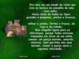    Era uma vez um bando de ratos que vivia no buraco do assoalho de uma casa velha.  Havia ratos de todos os tipos: grandes e pequenos, pretos e brancos,  velhos e jovens, fortes e fracos, da roça e da cidade.   Mas ninguém ligava para as diferenças, porque todos estavam irmanados em torno de um sonho comum: um queijo enorme, amarelo, cheiroso, bem pertinho dos seus narizes. Comer o queijo seria a suprema felicidade... Rubem Alves  Rubem Alves 