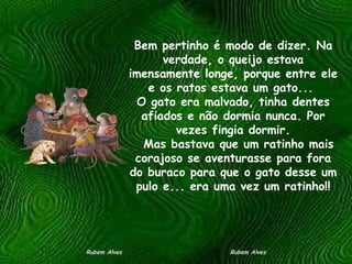 Bem pertinho é modo de dizer. Na verdade, o queijo estava imensamente longe, porque entre ele e os ratos estava um gato...  O gato era malvado, tinha dentes afiados e não dormia nunca. Por vezes fingia dormir.   Mas bastava que um ratinho mais corajoso se aventurasse para fora do buraco para que o gato desse um pulo e... era uma vez um ratinho!! Rubem Alves  Rubem Alves 